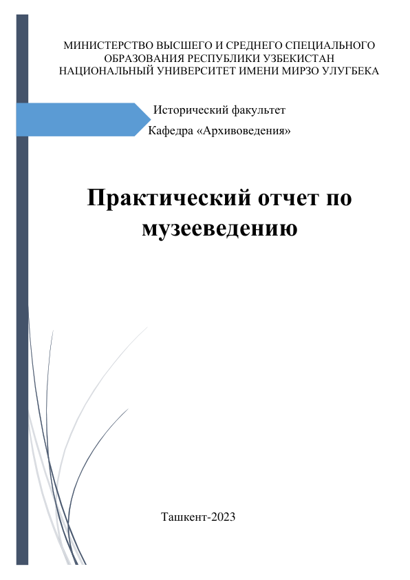  
МИНИСТЕРСТВО ВЫСШЕГО И СРЕДНЕГО СПЕЦИАЛЬНОГО 
ОБРАЗОВАНИЯ РЕСПУБЛИКИ УЗБЕКИСТАН 
НАЦИОНАЛЬНЫЙ УНИВЕРСИТЕТ ИМЕНИ МИРЗО УЛУГБЕКА 
 
Исторический факультет  
Кафедра «Архивоведения» 
 
 
Практический отчет по 
музееведению 
 
 
 
 
 
 
 
 
 
 
 
 
 
                                 Ташкент-2023 
