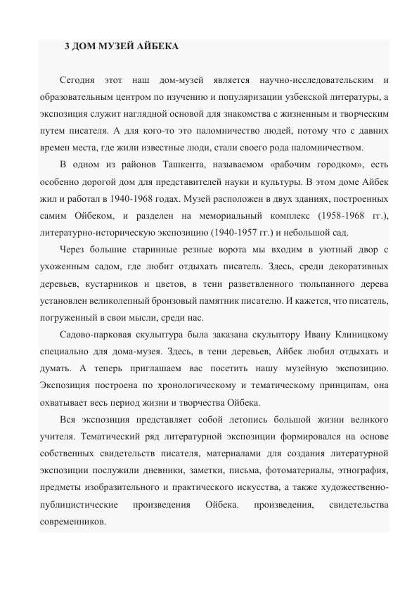   3 ДОМ МУЗЕЙ АЙБЕКА 
 
Сегодня этот наш дом-музей является научно-исследовательским и 
образовательным центром по изучению и популяризации узбекской литературы, а 
экспозиция служит наглядной основой для знакомства с жизненным и творческим 
путем писателя. А для кого-то это паломничество людей, потому что с давних 
времен места, где жили известные люди, стали своего рода паломничеством.  
В одном из районов Ташкента, называемом «рабочим городком», есть 
особенно дорогой дом для представителей науки и культуры. В этом доме Айбек 
жил и работал в 1940-1968 годах. Музей расположен в двух зданиях, построенных 
самим Ойбеком, и разделен на мемориальный комплекс (1958-1968 гг.), 
литературно-историческую экспозицию (1940-1957 гг.) и небольшой сад. 
Через большие старинные резные ворота мы входим в уютный двор с 
ухоженным садом, где любит отдыхать писатель. Здесь, среди декоративных 
деревьев, кустарников и цветов, в тени разветвленного тюльпанного дерева 
установлен великолепный бронзовый памятник писателю. И кажется, что писатель, 
погруженный в свои мысли, среди нас.  
Садово-парковая скульптура была заказана скульптору Ивану Клиницкому 
специально для дома-музея. Здесь, в тени деревьев, Айбек любил отдыхать и 
думать. А теперь приглашаем вас посетить нашу музейную экспозицию. 
Экспозиция построена по хронологическому и тематическому принципам, она 
охватывает весь период жизни и творчества Ойбека.  
Вся экспозиция представляет собой летопись большой жизни великого 
учителя. Тематический ряд литературной экспозиции формировался на основе 
собственных свидетельств писателя, материалами для создания литературной 
экспозиции послужили дневники, заметки, письма, фотоматериалы, этнография, 
предметы изобразительного и практического искусства, а также художественно-
публицистические 
произведения 
Ойбека. 
произведения, 
свидетельства 
современников. 
