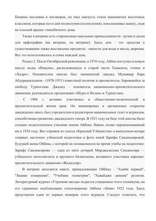 Помимо пословиц и поговорок, он знал наизусть стихи знаменитых восточных 
классиков, которые пел в дни полнолуния (полнолуния), пока вышивал шапку, сидя 
на плоской крыше глинобитного дома. 
Также в витрине есть старомодные школьные принадлежности - ручка и доска 
для орфографии (на витрине, на витрине). Здесь дом - это средства к 
существованию также выставлены предметы - емкости для воды и масла, жернова. 
Все это использовалось в семье каждый день. 
Раздел 2. После Октябрьской революции, в 1918 году, Айбек поступил в новую 
школу моды «Намуна», расположенную в старой части Ташкента, точнее в 
«Хадре». Основателем школы был знаменитый джадид Мунаввар Кара 
Абдурашидханов - (1878-1931) известный политик и просветитель, боровшийся за 
свободу Туркестана. Джадид – основатель национально-просветительского 
движения, руководитель организации «Шура-и Ислам» в Туркестане. 
 С 
1904 
г. 
активно 
участвовал 
в 
общественно-политической 
и 
просветительской жизни края. Он инициировал и организовал открытие 
джадидских школ, был учредителем и редактором национальных газет и журналов, 
способствовал развитию джадидского театра. В 1921 году на базе этой школы было 
создано педагогическое училище имени Айбека. Навои, позже переименованный 
им в 1924 году. Вот отрывок из газеты «Красный Узбекистан» о выпускном вечере 
«первых ласточек» узбекской педагогики и фото юной Зарифы Саидносировой, 
будущей жены Ойбека, с которой он познакомился во время учебы на педагогике. 
Зарифа Саиднасирова — одна из пяти дочерей Мирджалилова Саидносира — 
узбекского интеллигента и крупного бизнесмена, активного участника народно-
просветительского движения «Жадидлар». 
В витрине находятся книги, принадлежащие Ойбеку - "Адиби первый", 
"Знание измерения", "Учебник геометрии", "Хавайджи динния" религия. 
Литературный журнал «Утренняя звезда» издается учащимися этого техникума, на 
его страницах опубликовано стихотворение Айбека «Зима» 1922 года. Здесь 
представлен один из первых номеров этого журнала. Следует отметить, что 
