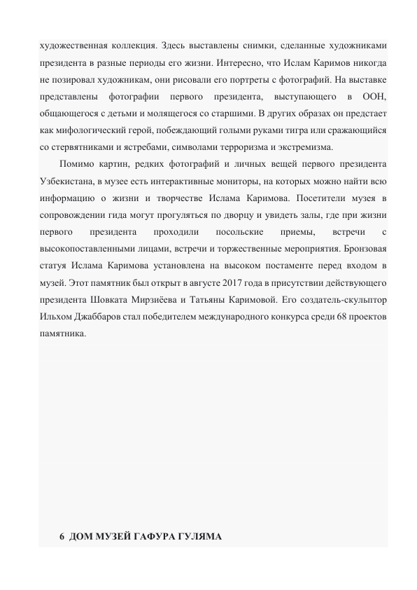 художественная коллекция. Здесь выставлены снимки, сделанные художниками 
президента в разные периоды его жизни. Интересно, что Ислам Каримов никогда 
не позировал художникам, они рисовали его портреты с фотографий. На выставке 
представлены 
фотографии 
первого 
президента, 
выступающего 
в 
ООН, 
общающегося с детьми и молящегося со старшими. В других образах он предстает 
как мифологический герой, побеждающий голыми руками тигра или сражающийся 
со стервятниками и ястребами, символами терроризма и экстремизма. 
Помимо картин, редких фотографий и личных вещей первого президента 
Узбекистана, в музее есть интерактивные мониторы, на которых можно найти всю 
информацию о жизни и творчестве Ислама Каримова. Посетители музея в 
сопровождении гида могут прогуляться по дворцу и увидеть залы, где при жизни 
первого 
президента 
проходили 
посольские 
приемы, 
встречи 
с 
высокопоставленными лицами, встречи и торжественные мероприятия. Бронзовая 
статуя Ислама Каримова установлена на высоком постаменте перед входом в 
музей. Этот памятник был открыт в августе 2017 года в присутствии действующего 
президента Шовката Мирзиёева и Татьяны Каримовой. Его создатель-скульптор 
Ильхом Джаббаров стал победителем международного конкурса среди 68 проектов 
памятника. 
 
 
 
 
 
 
 
 
 
 
 
6  ДОМ МУЗЕЙ ГАФУРА ГУЛЯМА 
