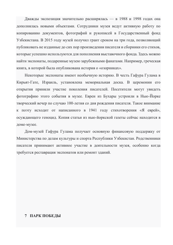 Дважды экспозиция значительно расширялась — в 1988 и 1998 годах она 
дополнялась новыми объектами. Сотрудники музея ведут активную работу по 
копированию документов, фотографий и рукописей в Государственный фонд 
Узбекистана. В 2015 году музей получил грант сроком на три года, позволяющий 
публиковать не изданные до сих пор произведения писателя и сборники его стихов, 
которые успешно используются для пополнения выставочного фонда. Здесь можно 
найти экспонаты, подаренные музею зарубежными фанатами. Например, греческая 
книга, в которой была опубликована история о «озорниках». 
Некоторые экспонаты имеют необычную историю. В честь Гафура Гулама в 
Кирьят-Гате, Израиль, установлена мемориальная доска. В церемонии его 
открытия приняли участие поколения писателей. Посетители могут увидеть 
фотографию этого события в музее. Евреи из Бухары устроили в Нью-Йорке 
творческий вечер по случаю 100-летия со дня рождения писателя. Такое внимание 
к поэту исходит от написанного в 1941 году стихотворения «Я еврей», 
осуждающего геноцид. Копия статьи из нью-йоркской газеты сейчас находится в 
доме-музее. 
Дом-музей Гафура Гулама получает основную финансовую поддержку от 
Министерства по делам культуры и спорта Республики Узбекистан. Родственники 
писателя принимают активное участие в деятельности музея, особенно когда 
требуется реставрация экспонатов или ремонт зданий. 
 
 
 
 
 
 
 
 
7   ПАРК ПОБЕДЫ 
 
