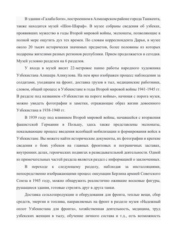 В здании «Галаба боги», построенном в Алмазарском районе города Ташкента, 
также находится музей «Шон-Шараф». В музее собраны сведения об узбеках, 
проявивших мужество в годы Второй мировой войны, экспонаты, позволяющие в 
полной мере ощутить дух тех времен. По словам корреспондента Дарьи, в музее 
около 20 тысяч исторически значимых предметов, более половины из которых 
подарены жителями разных регионов республики. Прием продолжается и сегодня. 
Музей условно разделен на 6 разделов. 
У входа в музей висит 22-метровое панно работы народного художника 
Узбекистана Алишера Аликулова. На нем ярко изображен процесс наблюдения за 
солдатами, уходящим на фронт, доставка грузов в тыл, медицинские работники, 
словом, общий процесс в Узбекистане в годы Второй мировой войны 1941-1945 гг. 
В разделе под названием «Узбекистан на пороге войны», начиная с порога музея, 
можно увидеть фотографии и заметки, отражающие образ жизни довоенного 
Узбекистана в 1938-1940 гг.  
В 1939 году под влиянием Второй мировой войны, начавшейся с вторжения 
фашистской Германии в Польшу, здесь также представлены экспонаты, 
показывающие процесс введения всеобщей мобилизации и формирования войск в 
Узбекистане. Вы можете найти исторические документы, их фотографии и краткие 
сведения о боях узбеков на главных фронтовых и пограничных заставах, 
внутренних делах, героических подвигах в разведывательной деятельности. Одной 
из примечательных частей раздела является раздел с информацией о заключенных.  
В 
переходе 
к 
следующему 
разделу, 
наблюдая 
за 
инсталляциями, 
непосредственно изображающими процесс оккупации Берлина армией Советского 
Союза в 1945 году, можно обнаружить реалистично ожившие восковые фигуры, 
рушащиеся здания, готовые стрелять друг в друга танки. 
Доставка сельхозпродукции и оборудования для фронта, теплые вещи, сбор 
средств, энергии и топлива, направляемых на фронт в разделе музея «Надежный 
оплот Узбекистана для фронта», хозяйственная деятельность, медицина, труд 
узбекских женщин в тылу, обучение личного состава и т.д., есть возможность 
