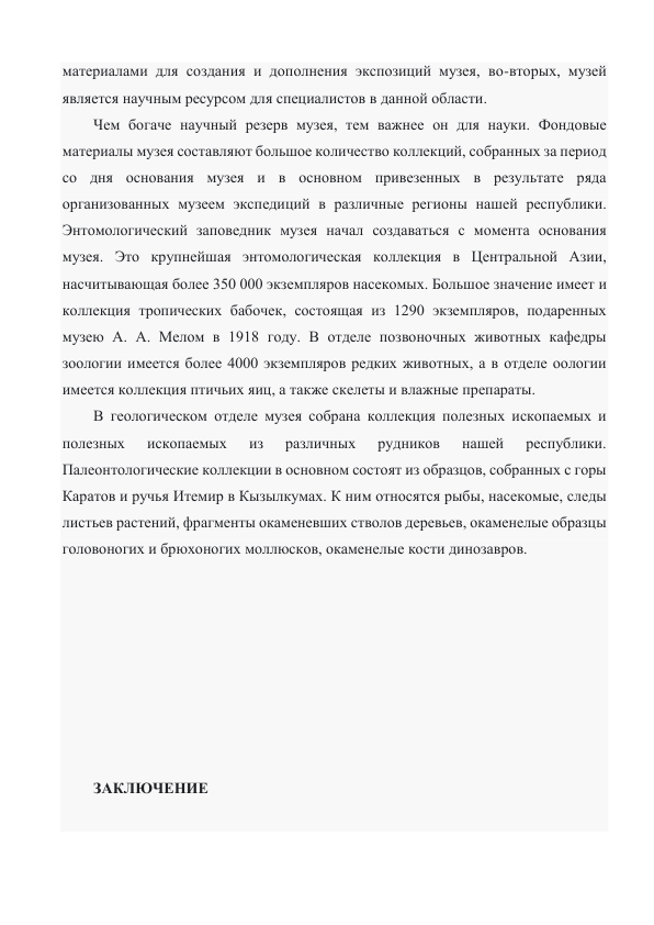 материалами для создания и дополнения экспозиций музея, во-вторых, музей 
является научным ресурсом для специалистов в данной области. 
Чем богаче научный резерв музея, тем важнее он для науки. Фондовые 
материалы музея составляют большое количество коллекций, собранных за период 
со дня основания музея и в основном привезенных в результате ряда 
организованных музеем экспедиций в различные регионы нашей республики. 
Энтомологический заповедник музея начал создаваться с момента основания 
музея. Это крупнейшая энтомологическая коллекция в Центральной Азии, 
насчитывающая более 350 000 экземпляров насекомых. Большое значение имеет и 
коллекция тропических бабочек, состоящая из 1290 экземпляров, подаренных 
музею А. А. Мелом в 1918 году. В отделе позвоночных животных кафедры 
зоологии имеется более 4000 экземпляров редких животных, а в отделе оологии 
имеется коллекция птичьих яиц, а также скелеты и влажные препараты. 
В геологическом отделе музея собрана коллекция полезных ископаемых и 
полезных 
ископаемых 
из 
различных 
рудников 
нашей 
республики. 
Палеонтологические коллекции в основном состоят из образцов, собранных с горы 
Каратов и ручья Итемир в Кызылкумах. К ним относятся рыбы, насекомые, следы 
листьев растений, фрагменты окаменевших стволов деревьев, окаменелые образцы 
головоногих и брюхоногих моллюсков, окаменелые кости динозавров. 
 
 
 
 
 
 
 
 
ЗАКЛЮЧЕНИЕ  
 
