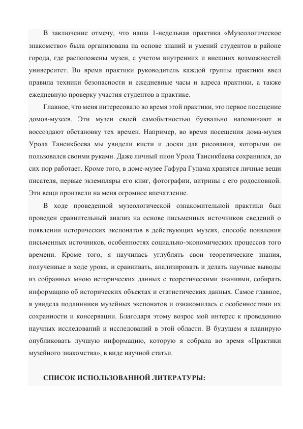 В заключение отмечу, что наша 1-недельная практика «Музеологическое 
знакомство» была организована на основе знаний и умений студентов в районе 
города, где расположены музеи, с учетом внутренних и внешних возможностей 
университет. Во время практики руководитель каждой группы практики ввел 
правила техники безопасности и ежедневные часы и адреса практики, а также 
ежедневную проверку участия студентов в практике. 
Главное, что меня интересовало во время этой практики, это первое посещение 
домов-музеев. Эти музеи своей самобытностью буквально напоминают и 
воссоздают обстановку тех времен. Например, во время посещения дома-музея 
Урола Тансикбоева мы увидели кисти и доски для рисования, которыми он 
пользовался своими руками. Даже личный пион Урола Тансикбаева сохранился, до 
сих пор работает. Кроме того, в доме-музее Гафура Гулама хранятся личные вещи 
писателя, первые экземпляры его книг, фотографии, витрины с его родословной. 
Эти вещи произвели на меня огромное впечатление. 
В ходе проведенной музеологической ознакомительной практики был 
проведен сравнительный анализ на основе письменных источников сведений о 
появлении исторических экспонатов в действующих музеях, способе появления 
письменных источников, особенностях социально-экономических процессов того 
времени. Кроме того, я научилась углублять свои теоретические знания, 
полученные в ходе урока, и сравнивать, анализировать и делать научные выводы 
из собранных мною исторических данных с теоретическими знаниями, собирать 
информацию об исторических объектах и статистических данных. Самое главное, 
я увидела подлинники музейных экспонатов и ознакомилась с особенностями их 
сохранности и консервации. Благодаря этому возрос мой интерес к проведению 
научных исследований и исследований в этой области. В будущем я планирую 
опубликовать лучшую информацию, которую я собрала во время «Практики 
музейного знакомства», в виде научной статьи. 
 
СПИСОК ИСПОЛЬЗОВАННОЙ ЛИТЕРАТУРЫ: 
 
