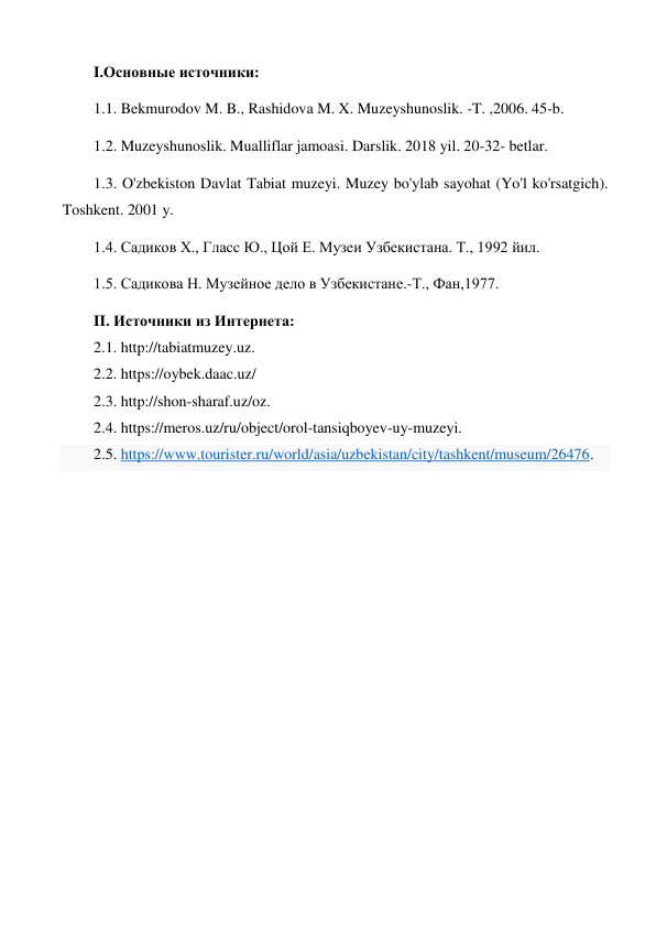 I.Основные источники:  
1.1. Bekmurodov M. B., Rashidova M. X. Muzeyshunoslik. -T. ,2006. 45-b.  
1.2. Muzeyshunoslik. Mualliflar jamoasi. Darslik. 2018 yil. 20-32- betlar.  
1.3. O'zbekiston Davlat Tabiat muzeyi. Muzey bo'ylab sayohat (Yo'l ko'rsatgich). 
Toshkent. 2001 y.  
1.4. Садиков Х., Гласс Ю., Цой Е. Музеи Узбекистана. Т., 1992 йил.  
1.5. Садикова Н. Музейное дело в Узбекистане.-Т., Фан,1977.  
II. Источники из Интернета:  
2.1. http://tabiatmuzey.uz.  
2.2. https://oybek.daac.uz/  
2.3. http://shon-sharaf.uz/oz.  
2.4. https://meros.uz/ru/object/orol-tansiqboyev-uy-muzeyi.  
2.5. https://www.tourister.ru/world/asia/uzbekistan/city/tashkent/museum/26476. 
