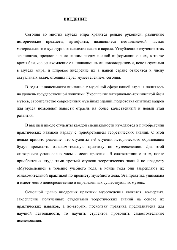                                      ВВЕДЕНИЕ 
  
Сегодня во многих музеях мира хранятся редкие рукописи, различные 
исторические 
предметы, 
артефакты, 
являющиеся 
неотъемлемой 
частью 
материального и культурного наследия нашего народа. Углубленное изучение этих 
экспонатов, предоставление нашим людям полной информации о них, в то же 
время близкое ознакомление с инновационными нововведениями, используемыми 
в музеях мира, и широкое внедрение их в нашей стране относятся к числу 
актуальных задач, стоящих перед музееведением. сегодня. 
В годы независимости внимание к музейной сфере нашей страны поднялось 
на уровень государственной политики. Укрепление материально-технической базы 
музеев, строительство современных музейных зданий, подготовка опытных кадров 
для музея позволяют вывести отрасль на более качественный и новый этап 
развития. 
В высшей школе студенты каждой специальности нуждаются в приобретении 
практических навыков наряду с приобретением теоретических знаний. С этой 
целью принято решение, что студенты 3-й ступени исторического образования 
будут проходить ознакомительную практику по музееведению. Для этой 
стажировки установлены часы и места практики. В соответствии с этим, после 
приобретения студентами третьей ступени теоретических знаний по предмету 
«Музееведение» в течение учебного года, в конце года они закрепляют их 
ознакомительной практикой по предмету музейного дела. Эта практика уникальна 
и имеет место непосредственно в определенных существующих музеях. 
Основной целью внедрения практики музееведения является, во-первых, 
закрепление полученных студентами теоретических знаний на основе их 
практических навыков, а во-вторых, поскольку практика предназначена для 
научной деятельности, то научить студентов проводить самостоятельные 
исследования. 
