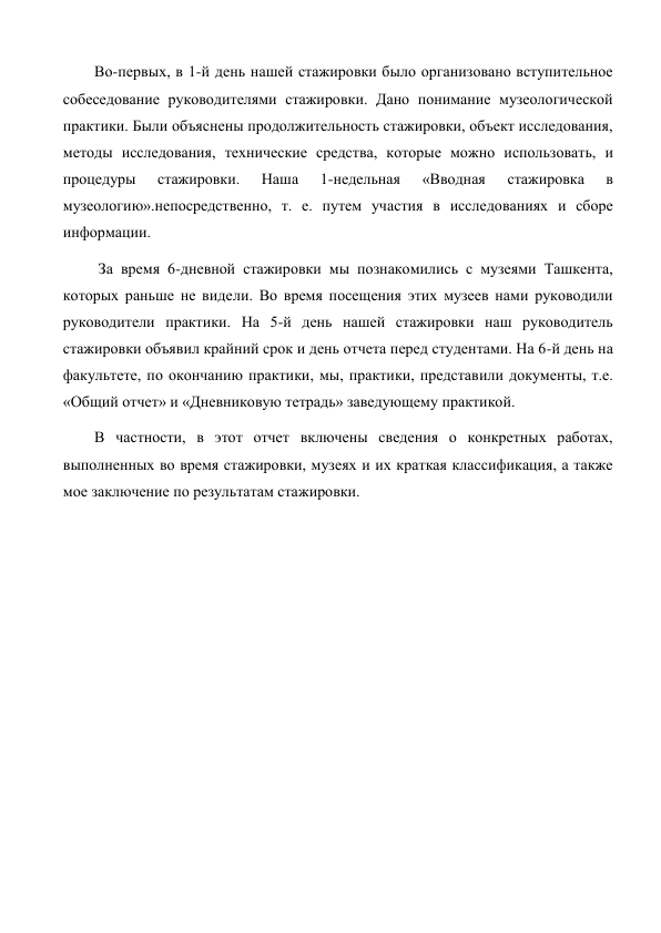 Во-первых, в 1-й день нашей стажировки было организовано вступительное 
собеседование руководителями стажировки. Дано понимание музеологической 
практики. Были объяснены продолжительность стажировки, объект исследования, 
методы исследования, технические средства, которые можно использовать, и 
процедуры 
стажировки. 
Наша 
1-недельная 
«Вводная 
стажировка 
в 
музеологию».непосредственно, т. е. путем участия в исследованиях и сборе 
информации. 
 За время 6-дневной стажировки мы познакомились с музеями Ташкента, 
которых раньше не видели. Во время посещения этих музеев нами руководили 
руководители практики. На 5-й день нашей стажировки наш руководитель 
стажировки объявил крайний срок и день отчета перед студентами. На 6-й день на 
факультете, по окончанию практики, мы, практики, представили документы, т.е. 
«Общий отчет» и «Дневниковую тетрадь» заведующему практикой. 
В частности, в этот отчет включены сведения о конкретных работах, 
выполненных во время стажировки, музеях и их краткая классификация, а также 
мое заключение по результатам стажировки. 
 
 
 
 
 
 
 
 
 
 
