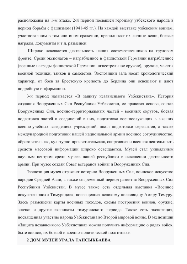 расположены на 1-м этаже. 2-й период посвящен героизму узбекского народа в 
период борьбы с фашизмом (1941-45 гг.). На каждой выставке узбекским воинам, 
участвовавшим в том или ином сражении, преподносят их личные вещи, боевые 
награды, документы и т.д. размещен. 
 Широко освещается деятельность наших соотечественников на трудовом 
фронте. Среди экспонатов – награбленное в фашистской Германии награбленное 
(военные награды фашистской Германии, огнестрельное оружие), оружие, макеты 
военной техники, танков и самолетов. Экспозиции зала носят хронологический 
характер, от боев за Брестскую крепость до Берлина они освещают и дают 
подробную информацию. 
3-й период называется «В защиту независимого Узбекистана». История 
создания Вооруженных Сил Республики Узбекистан, ее правовая основа, состав 
Вооруженных Сил, военно-территориальных частей - военных округов, боевая 
подготовка частей и соединений в них, подготовка военнослужащих в высших 
военно-учебных заведениях учреждений, школ подготовки сержантов, а также 
международной подготовки нашей национальной армии военное сотрудничество, 
образовательная, культурно-просветительская, спортивная и военная деятельность 
средств массовой информации широко освещаются. Музей стал уникальным 
научным центром среди музеев нашей республики в освещении деятельности 
армии. При музее создан Совет ветеранов войны и Вооруженных Сил. 
Экспозиция музея отражает историю Вооруженных Сил, воинское искусство 
народов Средней Азии, а также современный период развития Вооруженных Сил 
Республики Узбекистан. В музее также есть отдельная выставка «Военное 
искусство эпохи Тимуридов», посвященная великому полководцу Амиру Темуру. 
Здесь размещены карты военных походов, схемы построения воинов, оружие, 
значки и другие экспонаты тимуридского периода. Также есть экспозиция, 
посвященная участию народа Узбекистана во Второй мировой войне. В экспозиции 
«Защита независимого Узбекистана» можно получить информацию о родах войск, 
быте воинов, их боевой и военно-политической подготовке. 
2 ДОМ МУЗЕЙ УРАЛА ТАНСЫКБАЕВА 
