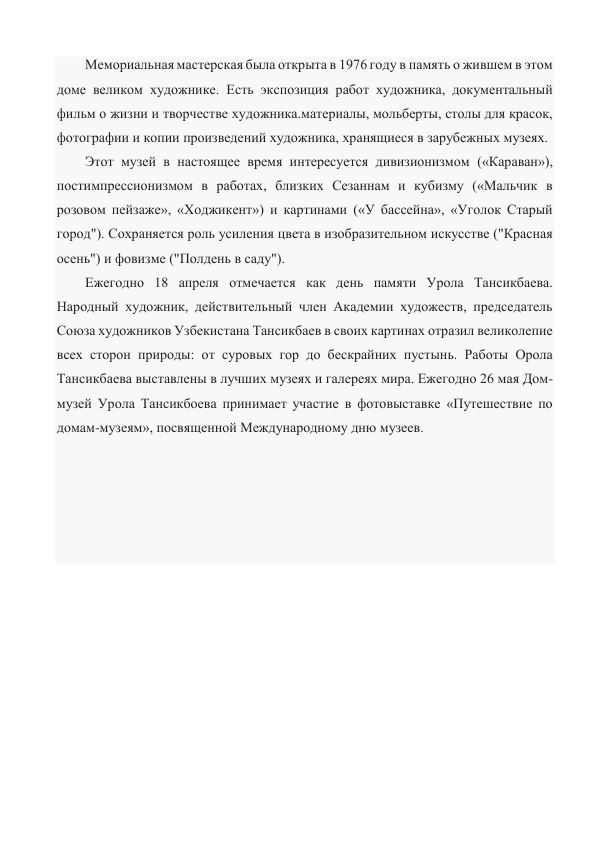 Мемориальная мастерская была открыта в 1976 году в память о жившем в этом 
доме великом художнике. Есть экспозиция работ художника, документальный 
фильм о жизни и творчестве художника.материалы, мольберты, столы для красок, 
фотографии и копии произведений художника, хранящиеся в зарубежных музеях.  
Этот музей в настоящее время интересуется дивизионизмом («Караван»), 
постимпрессионизмом в работах, близких Сезаннам и кубизму («Мальчик в 
розовом пейзаже», «Ходжикент») и картинами («У бассейна», «Уголок Старый 
город"). Сохраняется роль усиления цвета в изобразительном искусстве ("Красная 
осень") и фовизме ("Полдень в саду"). 
Ежегодно 18 апреля отмечается как день памяти Урола Тансикбаева. 
Народный художник, действительный член Академии художеств, председатель 
Союза художников Узбекистана Тансикбаев в своих картинах отразил великолепие 
всех сторон природы: от суровых гор до бескрайних пустынь. Работы Орола 
Тансикбаева выставлены в лучших музеях и галереях мира. Ежегодно 26 мая Дом-
музей Урола Тансикбоева принимает участие в фотовыставке «Путешествие по 
домам-музеям», посвященной Международному дню музеев. 
 
 
 
 
                         
 
 
