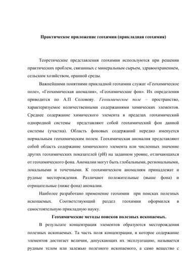  
 
Практическое приложение геохимии (прикладная геохимия) 
 
 
Теоретические представления геохимии используются при решении 
практических проблем, связанных с минеральным сырьем, здравоохранением, 
сельским хозяйством, оранной среды. 
Важнейшими понятиями прикладной геохимии служат «Геохимическое 
поле», «Геохимическая аномалия», «Геохимические фон». Их определения 
приводится по А.П Соловову. Геохимическое поле – пространство, 
характеризуемое количественными содержаниями химических элементов. 
Среднее содержание химического элемента в пределах геохимический 
однородной системы  представляют собой геохимический фон данной 
системы (участка). Область фоновых содержаний нередко именуется 
нормальным геохимическим полем. Геохимическая аномалия представляют 
собой область содержание химического элемента или численных значение 
других геохимических показателей (рH) на заданном уровне, отличающихся 
от геохимического фона. Аномалии могут быть глобальными, региональными, 
локальными и точечными. К геохимическом аномалиям принадлежат и 
рудные 
месторождения. 
Различают 
положительные 
(выше 
фона) 
и 
отрицательные (ниже фона) аномалии. 
Наиболее разработано применение геохимии  при поисках полезных 
ископаемых. 
Соответствующий 
раздел 
геохимии 
оформился 
в 
самостоятельную прикладную науку. 
Геохимические методы поисков полезных ископаемых.  
В результате концентрация элементов образуются месторождения 
полезных ископаемых. Та часть поля концентрации, в которое содержание 
элементов достигает величин, допускающих их эксплуатацию, называется 
рудным телом или залежью полезного ископаемого, а само вещество с 
