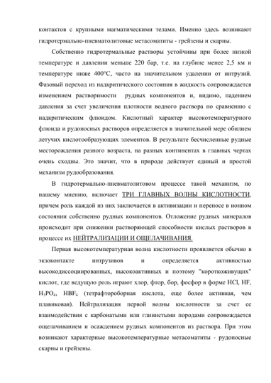 контактов с крупными магматическими телами. Именно здесь возникают 
гидротермально-пневматолитовые метасоматиты - грейзены и скарны.  
Собственно гидротермальные растворы устойчивы при более низкой 
температуре и давлении меньше 220 бар, т.е. на глубине менее 2,5 км и 
температуре ниже 400°С, часто на значительном удалении от интрузий. 
Фазовый переход из надкритического состояния в жидкость сопровождается 
изменением растворимости  рудных компонентов и, видимо, падением 
давления за счет увеличения плотности водного раствора по сравнению с 
надкритическим флюидом. Кислотный характер высокотемпературного 
флюида и рудоносных растворов определяется в значительной мере обилием 
летучих кислотообразующих элементов. В результате бесчисленные рудные 
месторождения разного возраста, на разных континентах в главных чертах 
очень сходны. Это значит, что в природе действует единый и простой 
механизм рудообразования. 
В гидротермально-пневматолитовом процессе такой механизм, по 
нашему мнению, включает ТРИ ГЛАВНЫХ ВОЛНЫ КИСЛОТНОСТИ, 
причем роль каждой из них заключается в активизации и переносе в ионном 
состоянии собственно рудных компонентов. Отложение рудных минералов 
происходит при снижении растворяющей способности кислых растворов в 
процессе их НЕЙТРАЛИЗАЦИИ И ОЩЕЛАЧИВАНИЯ.  
Первая высокотемпературная волна кислотности проявляется обычно в 
экзоконтакте 
интрузивов 
и 
определяется 
активностью 
высокодиссоциированных, высокоактивных и поэтому "короткоживущих" 
кислот, где ведущую роль играют хлор, фтор, бор, фосфор в форме НСl, НF, 
Н3РО4, НBF4 (тетрафтороборная кислота, еще более активная, чем 
плавиковая). Нейтрализация первой волны кислотности за счет ее 
взаимодействия с карбонатыми или глинистыми породами сопровождается 
ощелачиванием и осаждением рудных компонентов из раствора. При этом 
возникают характерные высокотемпературные метасоматиты - рудоносные 
скарны и грейзены.  
