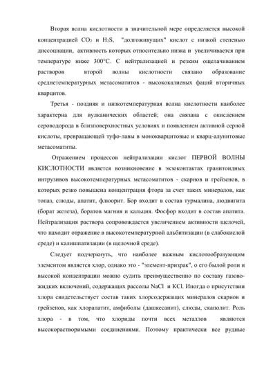 Вторая волна кислотности в значительной мере определяется высокой 
концентрацией СО2 и Н2S,  "долгоживущих" кислот с низкой степенью 
диссоциации,  активность которых относительно низка и  увеличивается при 
температуре ниже 300°С. С нейтрализацией и резким ощелачиванием 
растворов 
 
второй 
волны 
кислотности 
связано 
образование 
среднетемпературных метасоматитов - высококалиевых фаций вторичных 
кварцитов.  
Третья - поздняя и низкотемпературная волна кислотности наиболее 
характерна для вулканических областей; она связана с окислением 
сероводорода в близповерхностных условиях и появлением активной серной 
кислоты, превращающей туфо-лавы в монокварцитовые и кварц-алунитовые 
метасоматиты. 
 Отражением процессов нейтрализации кислот ПЕРВОЙ ВОЛНЫ 
КИСЛОТНОСТИ является возникновение в экзоконтактах гранитоидных 
интрузивов высокотемпературных метасоматитов - скарнов и грейзенов, в 
которых резко повышена концентрация фтора за счет таких минералов, как 
топаз, слюды, апатит, флюорит. Бор входит в состав турмалина, людвигита 
(борат железа), боратов магния и кальция. Фосфор входит в состав апатита. 
Нейтрализация раствора сопровождается увеличением активности щелочей, 
что находит отражение в высокотемпературной альбитизации (в слабокислой 
среде) и калишпатизации (в щелочной среде). 
Следует подчеркнуть, что наиболее важным кислотообразующим 
элементом является хлор, однако это - "элемент-призрак", о его былой роли и 
высокой концентрации можно судить преимущественно по составу газово-
жидких включений, содержащих рассолы NaCl  и КСl. Иногда о присутствии 
хлора свидетельствует состав таких хлорсодержащих минералов скарнов и 
грейзенов, как хлорапатит, амфиболы (дашкесанит), слюды, скаполит. Роль 
хлора 
- 
в 
том, 
что 
хлориды 
почти 
всех 
металлов 
 
являются 
высокорастворимыми соединениями. Поэтому практически все рудные 
