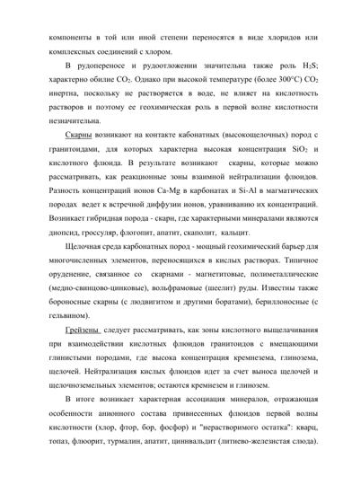 компоненты в той или иной степени переносятся в виде хлоридов или 
комплексных соединений с хлором.  
В рудопереносе и рудоотложении значительна также роль Н2S; 
характерно обилие СО2. Однако при высокой температуре (более 300°С) СО2 
инертна, поскольку не растворяется в воде, не влияет на кислотность 
растворов и поэтому ее геохимическая роль в первой волне кислотности 
незначительна. 
Скарны возникают на контакте кабонатных (высокощелочных) пород с 
гранитоидами, для которых характерна высокая концентрация SiО2 и  
кислотного флюида. В результате возникают  скарны, которые можно 
рассматривать, как реакционные зоны взаимной нейтрализации флюидов. 
Разность концентраций ионов Са-Мg в карбонатах и Si-Al в магматических 
породах  ведет к встречной диффузии ионов, уравниванию их концентраций. 
Возникает гибридная порода - скарн, где характерными минералами являются 
диопсид, гроссуляр, флогопит, апатит, скаполит,  кальцит.  
Щелочная среда карбонатных пород - мощный геохимический барьер для 
многочисленных элементов, переносящихся в кислых растворах. Типичное 
оруденение, связанное со  скарнами - магнетитовые, полиметаллические 
(медно-свинцово-цинковые), вольфрамовые (шеелит) руды. Известны также 
бороносные скарны (с людвигитом и другими боратами), бериллоносные (с 
гельвином). 
Грейзены  следует рассматривать, как зоны кислотного выщелачивания 
при взаимодействии кислотных флюидов гранитоидов с вмещающими 
глинистыми породами, где высока концентрация кремнезема, глинозема, 
щелочей. Нейтрализация кислых флюидов идет за счет выноса щелочей и 
щелочноземельных элементов; остаются кремнезем и глинозем.  
В итоге возникает характерная ассоциация минералов, отражающая 
особенности анионного состава привнесенных флюидов первой волны 
кислотности (хлор, фтор, бор, фосфор) и "нерастворимого остатка": кварц, 
топаз, флюорит, турмалин, апатит, циннвальдит (литиево-железистая слюда). 
