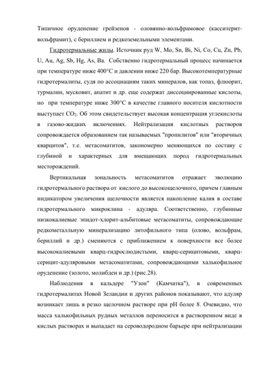 Типичное оруденение грейзенов - оловянно-вольфрамовое (касситерит-
вольфрамит), с бериллием и редкоземельными элементами. 
Гидротермальные жилы. Источник руд W, Mo, Sn, Bi, Ni, Co, Cu, Zn, Pb, 
U, Au, Ag, Sb, Hg, As, Ba.  Собственно гидротермальный процесс начинается 
при температуре ниже 400°С и давлении ниже 220 бар. Высокотемпературные 
гидротермалиты, судя по ассоциациям таких минералов, как топаз, флюорит, 
турмалин, мусковит, апатит и др. еще содержат диссоциированные кислоты, 
но  при температуре ниже 300°С в качестве главного носителя кислотности 
выступает СО2. Об этом свидетельствует высокая концентрация углекислоты 
в 
газово-жидких 
включениях. 
Нейтрализация 
кислотных 
растворов 
сопровождается образованием так называемых "пропилитов" или "вторичных 
кварцитов", т.е. метасоматитов, закономерно меняющихся по составу с 
глубиной 
и 
характерных 
для 
вмещающих 
пород 
гидротермальных 
месторождений.  
Вертикальная 
зональность 
метасоматитов 
отражает 
эволюцию 
гидротермального раствора от  кислого до высокощелочного, причем главным 
индикатором увеличения щелочности является накопление калия в составе 
гидротермального микроклина - адуляра. Соответственно, глубинные 
низкокалиевые эпидот-хлорит-альбитовые метасоматиты, сопровождающие 
редкометалльную минерализацию литофильного типа (олово, вольфрам, 
бериллий и др.) сменяются с приближением к поверхности все более 
высококалиевыми кварц-гидрослюдистыми, кварц-серицитовыми, кварц-
серицит-адуляровыми метасоматитами, сопровождающими халькофильное 
оруденение (золото, молибден и др.) (рис.28).  
Наблюдения 
в 
кальдере 
"Узон" 
(Камчатка"), 
в 
современных 
гидротермалитах Новой Зеландии и других районов показывают, что адуляр 
возникает лишь в резко щелочном растворе при рН более 8. Очевидно, что 
масса халькофильных рудных металлов переносится в растворенном виде в 
кислых растворах и выпадает на сероводородном барьере при нейтрализации 
