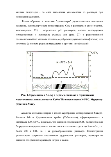 кислых гидротерм - за счет выделения углекислоты из раствора при 
понижении давления. 
 Таким образом, в качестве "диспетчера" рудоотложения выступает 
давление, контролирующее концентрацию СО2 в растворе; в свою очередь, 
концентрация СО2  определяет рН растворов, состав околорудных 
метасоматитов и появление рудных зон (рис. 27) с радиоактивной 
специализацией по калию (с золотом, серебром и другими халькофилами) или 
по торию (с оловом, редкими металлами и другими литофилами). 
 
 
Рис. 1. Оруденение с Au-Ag в черных сланцах: в серицитовых 
метасоматитах накапливается K (без Th) и появляется К-РГС. Мурунтау 
(Средняя Азия). 
 
Анализы жильного кварца с золото-серебряных месторождений Северо-
Востока РФ и Кураминского хребта (Узбекистан), сформированных в 
интервале 170-300°С,  показали, что высокое содержание СО2  характерно для 
безрудного кварца в краевых частях жил и составляет здесь до 5 моль/кг, т.е. 
более 200 г СО2 на 1 кг рудообразующего раствора. Концентрация 
углекислоты сохраняет кислотность рудоносных растворов, несмотря на 
высокое содержание в растворе натрия и калия. 
