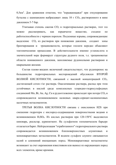 0,5км3. Для сравнения отметим, что "взрывающаяся" при откупоривании 
бутылка с шампанским выбрасывает лишь 10 г СО2, растворенного в вине 
давлением 5-7 бар.  
Учитывая степень сжатия СО2 в гидротермальных растворах, этот газ 
можно 
рассматривать, 
как 
взрывчатое 
вещество, 
сходное 
по 
работоспособности с черным порохом. Подземные взрывы, сопровождающие 
выделение  СО2 из растворов при понижении давления,  создают  зоны 
брекчирования и  трещиноватости, которые геологи нередко объясняют 
тектоническими процессами. В действительности именно углекислота в 
значительной мере формирует структуры рудного поля, т.е. трещиноватые 
области пониженного давления, заполняемые рудоносными растворами и 
кварцевыми жилами. 
Состав газово-жидких включений свидетельствует, что рудоперенос на 
большинстве 
гидротермальных 
месторождений 
обусловлен 
ВТОРОЙ 
ВОЛНОЙ КИСЛОТНОСТИ, связанной с высокой концентрацией СО2, 
достигающей сотен г/кг раствора. Ощелачивание раствора, распад при этом 
устойчивых в кислой среде комплексных хлоридно-гидросульфидных 
соединений Мо, Bi, Au, Ag, Cu и рудоотложение происходят при потере СО2 и 
сопровождаются возникновением калиевых кварц-серицит-калишпатовых 
щелочных метасоматитов. 
ТРЕТЬЯ ВОЛНА КИСЛОТНОСТИ связана с окислением Н2S при 
смешении гидротерм с кислород-содержащими поверхностными водами и 
возникновением Н2SO4. Из кислых растворов при 120-150°С выделяются 
киноварь, реальгар, аурипигмент. На сульфатном геохимическом барьере 
отлагается барит. Нейтрализация "отработанного" гидротермального раствора 
сопровождается 
возникновением 
близповерхностных 
алунитовых 
и 
монокварцитовых метасоматитов. В водном сульфате алуните связываются 
калий и алюминий вмещающих пород. Монокварцитовые метасоматиты 
возникают за счет окремнения известняков или выносе из окружающих пород 
всех элементов, кроме кремния. 
