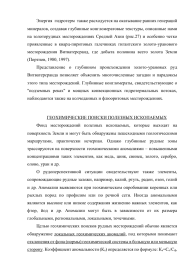 Энергия  гидротерм  также расходуется на окатывание ранних генераций 
минералов, создавая глубинные конгломератовые текстуры, описанные нами 
на золоторудных месторождениях Средней Азии (рис.27) и особенно четко 
проявленные в кварц-пиритовых галечниках гигантского золото-уранового 
месторождения Витватерсранд, где добыта половина всего золота Земли 
(Портнов, 1980, 1997). 
Представление о глубинном происхождении золото-урановых руд 
Витватерсранда позволяет объяснить многочисленные загадки и парадоксы 
этого типа месторождений. Глубинные конгломераты, свидетельствующие о 
"подземных реках" и мощных конвекционных гидротермальных потоках, 
наблюдаются также на колчеданных и флюоритовых месторождениях. 
 
ГЕОХИМИЧЕСКИЕ ПОИСКИ ПОЛЕЗНЫХ ИСКОПАЕМЫХ 
Фонд месторождений полезных ископаемых, которые выходят на 
поверхность Земли и могут быть обнаружены пешеходными геологическими 
маршрутами, практически исчерпан. Однако глубинные рудные зоны 
трассируются на поверхности геохимическими аномалиями – повышенными 
концентрациями таких элементов, как медь, цинк, свинец, золото, серебро, 
олово, уран и др.  
О рудоперспективной ситуации свидетельствуют также элементы,  
сопровождающие рудные залежи, например, калий, ртуть, радон, озон, гелий 
и др. Аномалии выявляются при геохимическом опробовании коренных или 
рыхлых пород по профилям или по речной сети. Иногда аномальными 
являются высокие или низкие содержания жизненно важных элементов, как 
фтор, йод и др. Аномалии могут быть в зависимости от их размера 
глобальными, региональными, локальными, точечными. 
Целью геохимических поисков рудных месторождений обычно является 
обнаружение локальных геохимических аномалий, под которыми понимают 
отклонения от фона (нормы) геохимической системы в большую или меньшую 
сторону. Коэффициент аномальности (Ка) определяется по формуле: Ка=Со/Сф, 
