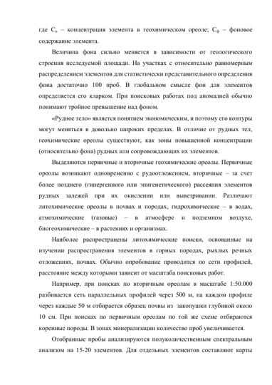 где Со – концентрация элемента в геохимическом ореоле; Сф – фоновое 
содержание элемента. 
Величина фона сильно меняется в зависимости от геологического 
строения исследуемой площади. На участках с относительно равномерным 
распределением элементов для статистически представительного определения 
фона достаточно 100 проб. В глобальном смысле фон для элементов 
определяется его кларком. При поисковых работах под аномалией обычно 
понимают тройное превышение над фоном. 
«Рудное тело» является понятием экономическим, и поэтому его контуры 
могут меняться в довольно широких пределах. В отличие от рудных тел, 
геохимические ореолы существуют, как зоны повышенной концентрации 
(относительно фона) рудных или сопровождающих их элементов.  
Выделяются первичные и вторичные геохимические ореолы. Первичные 
ореолы возникают одновременно с рудоотложением, вторичные – за счет 
более позднего (гипергенного или эпигенетического) рассеяния элементов 
рудных залежей при их окислении или выветривании. Различают 
литохимические ореолы в почвах и породах, гидрохимические – в водах, 
атмохимические 
(газовые) 
– 
в 
атмосфере 
и 
подземном 
воздухе, 
биогеохимические – в растениях и организмах. 
Наиболее распространены литохимические поиски, основанные на 
изучении распространения элементов в горных породах, рыхлых речных 
отложениях, почвах. Обычно опробование проводится по сети профилей, 
расстояние между которыми зависит от масштаба поисковых работ.  
Например, при поисках по вторичным ореолам в масштабе 1:50.000 
разбивается сеть параллельных профилей через 500 м, на каждом профиле 
через каждые 50 м отбирается образец почвы из  закопушки глубиной около 
10 см. При поисках по первичным ореолам по той же схеме отбираются 
коренные породы. В зонах минерализации количество проб увеличивается.  
Отобранные пробы анализируются полуколичественным спектральным 
анализом на 15-20 элементов. Для отдельных элементов составляют карты 
