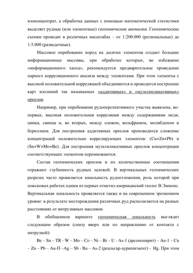 изоконцентрат, а обработка данных с помощью математической статистики 
выделяет рудные (или элементные) геохимические аномалии. Геохимические 
съемки проводят в различных масштабах – от 1:200.000 (региональные) до 
1:5.000 (разведочные). 
Массовое опробование пород на десятки элементов создает большие 
информационные 
массивы, 
при 
обработке 
которых, 
во 
избежание 
«информационного хаоса», рекомендуется предварительное проведение 
парного корреляционного анализа между элементами. При этом элементы с 
высокой положительной корреляцией объединяются и проводится построение 
карт изолиний так называемых «аддитивных» и «мультипликативных» 
ореолов. 
Например, при опробовании рудоперспективного участка выявлена, во-
первых, высокая положительная корреляция между содержаниями меди, 
цинка, свинца и, во вторых, между оловом, вольфрамом, молибденом и 
бериллием. Для построения аддитивных ореолов производится сложение 
концентраций положительно коррелирующих элементов: (Cu+Zn+Pb) и  
(Sn+W+Mo+Be). Для построения мультиликативных ореолов концентрации 
соответствующих элементов перемножаются. 
Состав геохимических ореолов и их количественные соотношения 
отражают глубинность рудных залежей. В вертикальных геохимических 
разрезах часто проявляется зональность рудоотложения, роль которой при 
поисковых работах одним из первых отметил американский геолог В.Эммонс. 
Вертикальная зональность проявляется также и на современном эрозионном 
уровне: в результате месторождения различных руд располагаются на разных 
расстояниях от интрузивных массивов. 
В 
обобщенном 
варианте 
геохимическая 
зональность 
выглядит 
следующим образом (снизу вверх или по направлению от контакта с 
интрузией): 
Be – Sn – TR - W – Mo – Co – Ni – Bi – U - As-1 (арсенопирит) – Au-1 – Cu 
– Zn – Pb – Au-П –Ag – Sb - Ba – As-2 (реальгар-аурипигмент) -  Hg. При этом 
