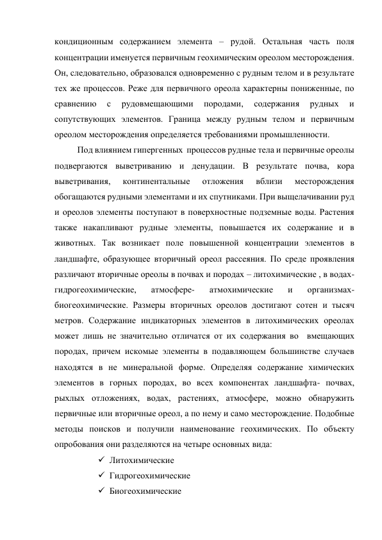 кондиционным содержанием элемента – рудой. Остальная часть поля 
концентрации именуется первичным геохимическим ореолом месторождения. 
Он, следовательно, образовался одновременно с рудным телом и в результате 
тех же процессов. Реже для первичного ореола характерны пониженные, по 
сравнению 
с 
рудовмещающими 
породами, 
содержания 
рудных 
и 
сопутствующих элементов. Граница между рудным телом и первичным 
ореолом месторождения определяется требованиями промышленности. 
Под влиянием гипергенных  процессов рудные тела и первичные ореолы 
подвергаются выветриванию и денудации. В результате почва, кора 
выветривания, 
континентальные 
отложения 
вблизи 
месторождения 
обогащаются рудными элементами и их спутниками. При выщелачивании руд  
и ореолов элементы поступают в поверхностные подземные воды. Растения 
также накапливают рудные элементы, повышается их содержание и в 
животных. Так возникает поле повышенной концентрации элементов в 
ландшафте, образующее вторичный ореол рассеяния. По среде проявления 
различают вторичные ореолы в почвах и породах – литохимические , в водах- 
гидрогеохимические, 
атмосфере- 
атмохимические 
и 
организмах- 
биогеохимические. Размеры вторичных ореолов достигают сотен и тысяч 
метров. Содержание индикаторных элементов в литохимических ореолах 
может лишь не значительно отличатся от их содержания во  вмещающих 
породах, причем искомые элементы в подавляющем большинстве случаев 
находятся в не минеральной форме. Определяя содержание химических 
элементов в горных породах, во всех компонентах ландшафта- почвах,  
рыхлых отложениях, водах, растениях, атмосфере, можно обнаружить 
первичные или вторичные ореол, а по нему и само месторождение. Подобные 
методы поисков и получили наименование геохимических. По объекту 
опробования они разделяются на четыре основных вида: 
 Литохимические  
 Гидрогеохимические  
 Биогеохимические 
