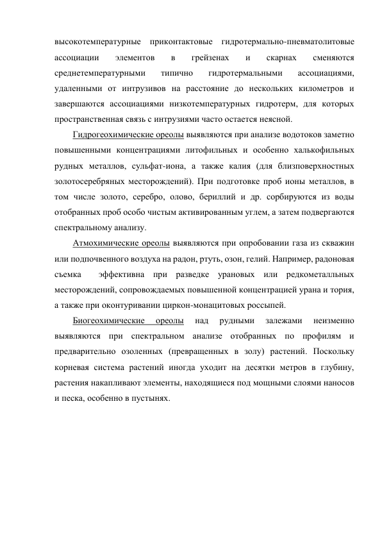 высокотемпературные приконтактовые гидротермально-пневматолитовые  
ассоциации 
элементов 
в 
грейзенах 
и 
скарнах 
сменяются 
среднетемпературными 
типично 
гидротермальными 
ассоциациями, 
удаленными от интрузивов на расстояние до нескольких километров и 
завершаются ассоциациями низкотемпературных гидротерм, для которых 
пространственная связь с интрузиями часто остается неясной. 
Гидрогеохимические ореолы выявляются при анализе водотоков заметно 
повышенными концентрациями литофильных и особенно халькофильных 
рудных металлов, сульфат-иона, а также калия (для близповерхностных 
золотосеребряных месторождений). При подготовке проб ионы металлов, в 
том числе золото, серебро, олово, бериллий и др. сорбируются из воды 
отобранных проб особо чистым активированным углем, а затем подвергаются 
спектральному анализу. 
Атмохимические ореолы выявляются при опробовании газа из скважин 
или подпочвенного воздуха на радон, ртуть, озон, гелий. Например, радоновая 
съемка  эффективна при разведке урановых или редкометалльных 
месторождений, сопровождаемых повышенной концентрацией урана и тория, 
а также при оконтуривании циркон-монацитовых россыпей. 
Биогеохимические 
ореолы 
над 
рудными 
залежами 
неизменно 
выявляются при спектральном анализе отобранных по профилям и 
предварительно озоленных (превращенных в золу) растений. Поскольку 
корневая система растений иногда уходит на десятки метров в глубину, 
растения накапливают элементы, находящиеся под мощными слоями наносов 
и песка, особенно в пустынях. 
