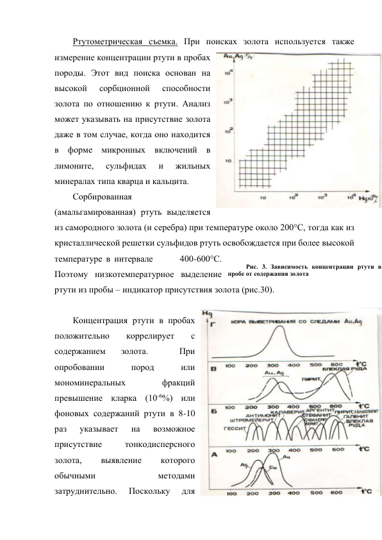 Ртутометрическая съемка. При поисках золота используется также 
измерение концентрации ртути в пробах 
породы. Этот вид поиска основан на 
высокой 
сорбционной 
способности 
золота по отношению к ртути. Анализ 
может указывать на присутствие золота 
даже в том случае, когда оно находится 
в форме микронных включений в 
лимоните, 
сульфидах 
и 
жильных 
минералах типа кварца и кальцита.  
Сорбированная 
(амальгамированная) ртуть выделяется 
из самородного золота (и серебра) при температуре около 200°С, тогда как из 
кристаллической решетки сульфидов ртуть освобождается при более высокой 
температуре в интервале       400-600°С. 
Поэтому низкотемпературное выделение 
ртути из пробы – индикатор присутствия золота (рис.30). 
 
Концентрация ртути в пробах 
положительно 
коррелирует 
с 
содержанием 
золота. 
 
При 
опробовании 
пород 
или 
мономинеральных 
фракций 
превышение кларка (10-6%) или 
фоновых содержаний ртути в 8-10 
раз 
указывает 
на 
возможное 
присутствие 
тонкодисперсного 
золота, 
выявление 
которого 
обычными 
методами 
затруднительно. 
Поскольку 
для 
Рис. 3. Зависимость концентрации ртути в 
пробе от содержания золота 
