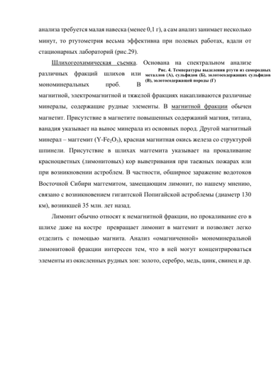 анализа требуется малая навеска (менее 0,1 г), а сам анализ занимает несколько 
минут, то ртутометрия весьма эффективна при полевых работах, вдали от 
стационарных лабораторий (рис.29). 
Шлихогеохимическая съемка. Основана на спектральном анализе 
различных фракций шлихов или 
мономинеральных 
проб. 
В 
магнитной, электромагнитной и тяжелой фракциях накапливаются различные 
минералы, содержащие рудные элементы. В магнитной фракции обычен 
магнетит. Присутствие в магнетите повышенных содержаний магния, титана, 
ванадия указывает на вынос минерала из основных пород. Другой магнитный 
минерал – маггемит (Y-Fe2O3), красная магнитная окись железа со структурой 
шпинели. Присутствие в шлихах маггемита указывает на прокаливание 
красноцветных (лимонитовых) кор выветривания при таежных пожарах или 
при возникновении астроблем. В частности, обширное заражение водотоков 
Восточной Сибири маггемитом, замещающим лимонит, по нашему мнению, 
связано с возникновением гигантской Попигайской астроблемы (диаметр 130 
км), возникшей 35 млн. лет назад.  
Лимонит обычно относят к немагнитной фракции, но прокаливание его в 
шлихе даже на костре  превращает лимонит в маггемит и позволяет легко 
отделить с помощью магнита. Анализ «омагниченной» мономинеральной 
лимонитовой фракции интересен тем, что в ней могут концентрироваться 
элементы из окисленных рудных зон: золото, серебро, медь, цинк, свинец и др. 
 
Рис. 4. Температуры выделения ртути из самородных 
металлов (А), сульфидов (Б), золотосодержащих сульфидов 
(В), золотосодержащей породы (Г) 
