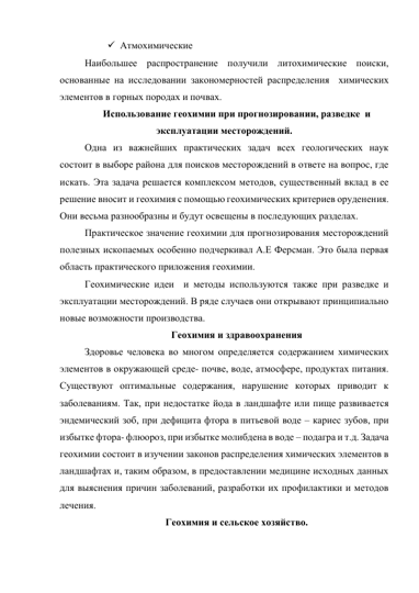  Атмохимические                                                                                          
Наибольшее распространение получили литохимические поиски, 
основанные на исследовании закономерностей распределения  химических 
элементов в горных породах и почвах. 
Использование геохимии при прогнозировании, разведке  и 
эксплуатации месторождений. 
Одна из важнейших практических задач всех геологических наук 
состоит в выборе района для поисков месторождений в ответе на вопрос, где 
искать. Эта задача решается комплексом методов, существенный вклад в ее 
решение вносит и геохимия с помощью геохимических критериев оруденения. 
Они весьма разнообразны и будут освещены в последующих разделах.  
Практическое значение геохимии для прогнозирования месторождений 
полезных ископаемых особенно подчеркивал А.Е Ферсман. Это была первая 
область практического приложения геохимии. 
Геохимические идеи  и методы используются также при разведке и 
эксплуатации месторождений. В ряде случаев они открывают принципиально 
новые возможности производства.  
Геохимия и здравоохранения 
Здоровье человека во многом определяется содержанием химических 
элементов в окружающей среде- почве, воде, атмосфере, продуктах питания. 
Существуют оптимальные содержания, нарушение которых приводит к 
заболеваниям. Так, при недостатке йода в ландшафте или пище развивается 
эндемический зоб, при дефицита фтора в питьевой воде – кариес зубов, при 
избытке фтора- флюороз, при избытке молибдена в воде – подагра и т.д. Задача 
геохимии состоит в изучении законов распределения химических элементов в 
ландшафтах и, таким образом, в предоставлении медицине исходных данных 
для выяснения причин заболеваний, разработки их профилактики и методов 
лечения. 
Геохимия и сельское хозяйство. 
