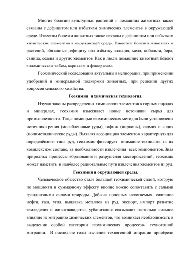 Многие болезни культурных растений и домашних животных также 
связаны с дефицитом или избытком химических элементов в окружающей 
среде. Известны болезни животных также связаны с дефицитом или избытком 
химических элементов в окружающей среде. Известны болезни животных и 
растений, обязанные дефициту или избытку кальция, меди, кобальта, бора, 
свинца, селена и других элементов. Как и люди, домашние животный болеют 
эндемическом зобом, кариесом и флюорозом. 
Геохимический исследования актуальны в мелиорации, при применении 
удобрений и минеральной подкормки животных, при решении других 
вопросов сельского хозяйства. 
Геохимия  и химическая технология. 
Изучая законы распределения химических элементов в горных породах 
и 
минералах, 
геохимия 
изыскивает 
новые 
источники 
сырья 
для 
промышленности. Так, с помощью геохимических методов были установлены 
источники рения (молибденовые руды), гафния (цирконы), кадмия и индия  
(полиметаллические руды). Выявляя ассоциацию элементов, характерную для 
определённого типа руд, геохимик фиксирует  внимание технолога на их 
комплексном составе, на необходимости извлечения  всех компонентов. Зная 
природные процессы образования и разрушения месторождений, геохимик 
может наметить  и наиболее рациональные пути извлечения элементов из руд. 
Геохимия и окружающей среды. 
Человеческое общество стало большой геохимической силой, которую 
по мощности и суммарному эффекту вполне можно сопоставить с самыми 
грандиозными силами природы. Добыча полезных ископаемых, сжигание 
нефти, газа, угля, выплавка металлов из руд, экспорт, импорт развитие 
земледелия и животноводства, урбанизация оказывают настолько сильное 
влияние на миграцию химических элементов, что возникает необходимость в 
выделении особой категории геохимических процессов- техногенной 
миграции.  В последние годы изучение техногенной миграции приобрело 
