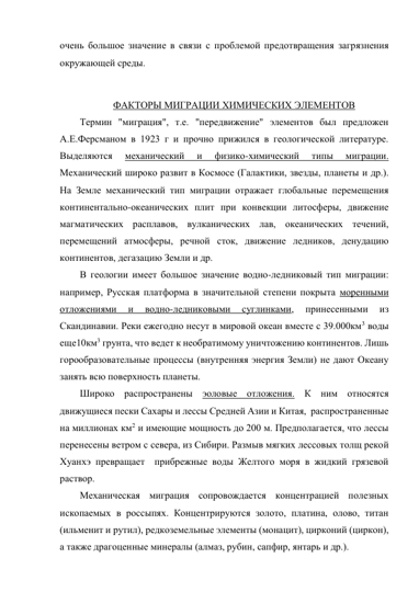 очень большое значение в связи с проблемой предотвращения загрязнения 
окружающей среды. 
 
ФАКТОРЫ МИГРАЦИИ ХИМИЧЕСКИХ ЭЛЕМЕНТОВ 
Термин "миграция", т.е. "передвижение" элементов был предложен 
А.Е.Ферсманом в 1923 г и прочно прижился в геологической литературе. 
Выделяются 
механический 
и 
физико-химический 
типы 
миграции. 
Механический широко развит в Космосе (Галактики, звезды, планеты и др.). 
На Земле механический тип миграции отражает глобальные перемещения 
континентально-океанических плит при конвекции литосферы, движение 
магматических расплавов, вулканических лав, океанических течений, 
перемещений атмосферы, речной сток, движение ледников, денудацию 
континентов, дегазацию Земли и др.  
В геологии имеет большое значение водно-ледниковый тип миграции: 
например, Русская платформа в значительной степени покрыта моренными 
отложениями 
и 
водно-ледниковыми 
суглинками, 
принесенными 
из 
Скандинавии. Реки ежегодно несут в мировой океан вместе с 39.000км3 воды 
еще10км3 грунта, что ведет к необратимому уничтожению континентов. Лишь 
горообразовательные процессы (внутренняя энергия Земли) не дают Океану 
занять всю поверхность планеты.  
Широко распространены эоловые отложения. К ним относятся 
движущиеся пески Сахары и лессы Средней Азии и Китая,  распространенные 
на миллионах км2 и имеющие мощность до 200 м. Предполагается, что лессы 
перенесены ветром с севера, из Сибири. Размыв мягких лессовых толщ рекой 
Хуанхэ превращает  прибрежные воды Желтого моря в жидкий грязевой 
раствор.  
Механическая миграция сопровождается концентрацией полезных 
ископаемых в россыпях. Концентрируются золото, платина, олово, титан 
(ильменит и рутил), редкоземельные элементы (монацит), цирконий (циркон), 
а также драгоценные минералы (алмаз, рубин, сапфир, янтарь и др.). 
