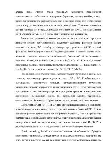 крайне 
мала. 
Кислая 
среда 
гранитных 
пегматитов 
способствует 
кристаллизации собственных минералов бериллия, тантала-ниобия, лития, 
цезия. Возникновение пегматитовых жил возможно лишь при образовании 
трещин внутри массивов или в их экзоконтактной зоне. Трещины возникают 
за счет напряжений в твердых породах, остывших до  700°С, при уменьшении 
их объема при остывании, а также при тектонических подвижках.  
Заполнение трещин остаточным расплавом связано с тем, что трещины 
являются зонами вакуумирования. Поскольку давление флюидов внутри 
массива достигает 3-5 килобар, а температура превышает 400°С, водный 
флюид является надкритическим. Градиент давлений  в данном случае очень 
велик и  трещины заполняются мгновенно, "всасывая" из застывающего 
расплава  высокоподвижные компоненты - Н2О, СО2, Сl, F и низкоплавкий 
остаточный расплав, обогащенный летучими элементами (В, Р), щелочами (К, 
Nа, Li, Rb, Сs), редкими металлами (Ве, Zr, Нf, ТR,Y, Nb, Та).  
При образовании мусковитовых пегматитов, приуроченных к гнейсовым 
толщам,  значительную роль играли летучие - СО2, Н2О, F, обусловившие 
повышенную 
кислотность 
флюида, 
перекристаллизацию 
первичных 
минералов, гидролиз микроклина и кристаллизацию слюд. Пегматитовые поля 
приурочены к высокотемпературным структурам хрупких и пластических 
деформаций вмещающих пород, где проявлены сдвиги, растяжение, 
отслаивание, особенно часто проявленные в складчатых гнейсовых толщах. 
ЩЕЛОЧНЫЕ СИЕНИТ-ПЕГМАТИТЫ генетически связаны с сиенитами 
и нефелиновыми сиенитами; т-ра их кристаллизации - около 600°С.  В них  
концентрируются практически тех же редкие элементы, что и в гранитных 
пегматитах, однако высокая щелочность остаточного расплава заметно меняет  
минералогический состав, поскольку амфотерные элементы (Аl, Ве, Тi, Zr и 
др.) проявляют свои анионные свойства и занимают позицию кремния.  
Цезий, литий, рубидий в щелочных пегматитах обычно не образуют 
собственные минералы, а рассеиваются  в  слюдах, амфиболах, астрофиллите 
и др.; титан и цирконий входят в составы титано- цирконосиликатов, таких как  
