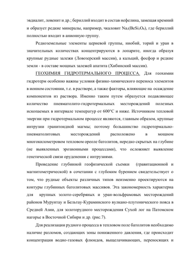 эвдиалит, ловенит и др.; бериллий входит в состав нефелина, замещая кремний 
и образует редкие минералы, например, чкаловит Nа2(ВеSi2О6), где бериллий 
полностью входит в анионную группу.  
Редкоземельные элементы цериевой группы, ниобий, торий и уран в 
значительных количествах концентрируются в лопарите, иногда образуя 
крупные рудные залежи (Ловозерский массив), а кальций, фосфор и редкие 
земли - в составе мощных залежей апатита (Хибинский массив).  
ГЕОХИМИЯ ГИДРОТЕРМАЛЬНОГО ПРОЦЕССА. Для геохимии 
гидротерм особенно важны условия физико-химического переноса элементов 
в ионном состоянии, т.е. в растворе, а также факторы, влияющие на  осаждение 
компонентов из раствора. Именно таким путем образуется подавляющее 
количество 
пневматолито-гидротермальных 
месторождений 
полезных 
ископаемых в интервале температур от 600°С и ниже. Источником тепловой 
энергии при гидротермальном процессе являются, главным образом, крупные 
интрузии гранитоидной магмы; поэтому большинство гидротермально-
пневматолитовых 
месторождений 
расположено 
в 
мощном 
многокилометровом тепловом ореоле батолитов, нередко скрытых на глубине 
(не выявленных эрозионными процессами), что осложняет выявление 
генетической связи оруденения с интрузиями.  
Проведение глубинной геофизической съемки  (гравитационной и 
магнитометрической) в сочетании с глубоким бурением свидетельствует о 
том, что рудные объекты различных типов неизменно проектируются на 
контуры глубинных батолитовых массивов. Эта закономерность характерна 
для  крупных золото-серебряных и уран-вольфрамовых месторождений 
районов Мурунтау и Бельтау-Кураминского вулкано-плутонического пояса в 
Средней Азии, для золоторудного месторождения Сухой лог на Патомском 
нагорье в Восточной Сибири и др. (рис.7).  
Для реализации рудного процесса в тепловом поле батолитов необходимо  
наличие разломов, создающих зоны пониженного давления, где происходит 
концентрация водно-газовых флюидов, выщелачивающих, переносящих и 
