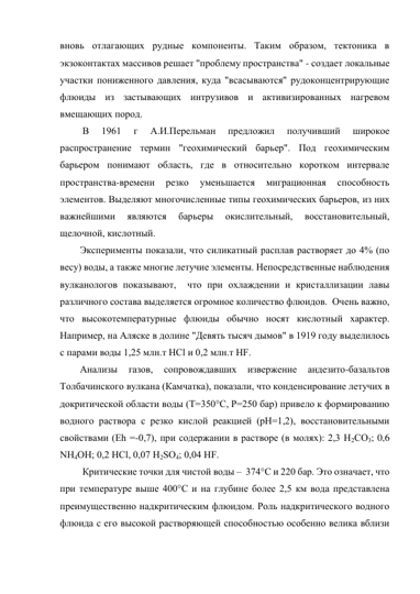 вновь отлагающих рудные компоненты. Таким образом, тектоника в 
экзоконтактах массивов решает "проблему пространства" - создает локальные 
участки пониженного давления, куда "всасываются" рудоконцентрирующие 
флюиды из застывающих интрузивов и активизированных нагревом 
вмещающих пород. 
 В 
1961 
г 
А.И.Перельман 
предложил 
получивший 
широкое 
распространение термин "геохимический барьер". Под геохимическим 
барьером понимают область, где в относительно коротком интервале 
пространства-времени 
резко 
уменьшается 
миграционная 
способность 
элементов. Выделяют многочисленные типы геохимических барьеров, из них 
важнейшими 
являются 
барьеры 
окислительный, 
восстановительный, 
щелочной, кислотный.  
Эксперименты показали, что силикатный расплав растворяет до 4% (по 
весу) воды, а также многие летучие элементы. Непосредственные наблюдения 
вулканологов показывают,  что при охлаждении и кристаллизации лавы 
различного состава выделяется огромное количество флюидов.  Очень важно, 
что высокотемпературные флюиды обычно носят кислотный характер. 
Например, на Аляске в долине "Девять тысяч дымов" в 1919 году выделилось 
с парами воды 1,25 млн.т НСl и 0,2 млн.т НF.  
Анализы 
газов, 
сопровождавших 
извержение 
андезито-базальтов 
Толбачинского вулкана (Камчатка), показали, что конденсирование летучих в 
докритической области воды (Т=350°С, Р=250 бар) привело к формированию 
водного раствора с резко кислой реакцией (рН=1,2), восстановительными 
свойствами (Еh =-0,7), при содержании в растворе (в молях): 2,3 Н2СО3; 0,6 
NН4ОН; 0,2 НСl, 0,07 Н2SО4; 0,04 НF. 
 Критические точки для чистой воды –  374°С и 220 бар. Это означает, что 
при температуре выше 400°С и на глубине более 2,5 км вода представлена 
преимущественно надкритическим флюидом. Роль надкритического водного 
флюида с его высокой растворяющей способностью особенно велика вблизи 
