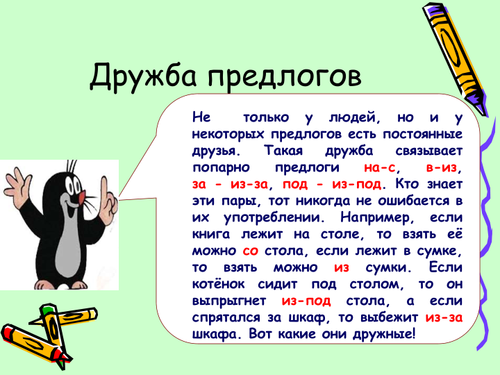 Дружба предлогов
Не
только
у
людей,
но
и
у
некоторых предлогов есть постоянные
друзья.
Такая
дружба
связывает
попарно
предлоги
на-с,
в-из,
за - из-за, под - из-под. Кто знает
эти пары, тот никогда не ошибается в
их
употреблении.
Например,
если
книга
лежит
на
столе,
то
взять
её
можно со стола, если лежит в сумке,
то
взять
можно
из
сумки.
Если
котёнок
сидит
под
столом,
то
он
выпрыгнет
из-под
стола,
а
если
спрятался за шкаф, то выбежит из-за
шкафа. Вот какие они дружные!
