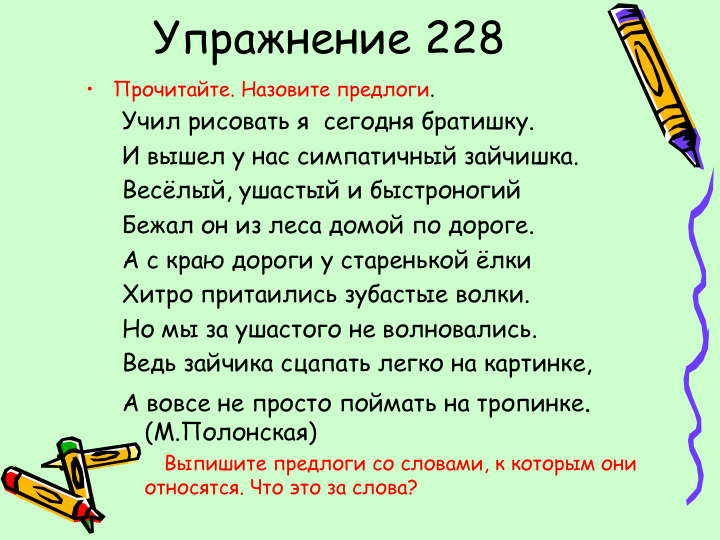 Упражнение 228
•
Прочитайте. Назовите предлоги.
Учил рисовать я  сегодня братишку. 
И вышел у нас симпатичный зайчишка. 
Весёлый, ушастый и быстроногий
Бежал он из леса домой по дороге.
А с краю дороги у старенькой ёлки
Хитро притаились зубастые волки.
Но мы за ушастого не волновались.
Ведь зайчика сцапать легко на картинке,
А вовсе не просто поймать на тропинке.  
(М.Полонская)
Выпишите предлоги со словами, к которым они            
относятся. Что это за слова?  
