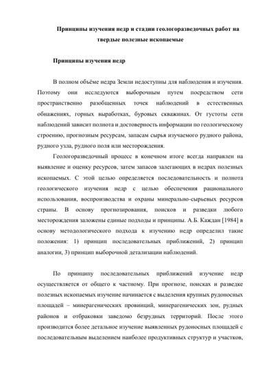 Принципы изучения недр и стадии геологоразведочных работ на 
твердые полезные ископаемые 
 
Принципы изучения недр 
 
В полном объёме недра Земли недоступны для наблюдения и изучения. 
Поэтому 
они 
исследуются 
выборочным 
путем 
посредством 
сети 
пространственно 
разобщенных 
точек 
наблюдений 
в 
естественных 
обнажениях, горных выработках, буровых скважинах. От густоты сети 
наблюдений зависит полнота и достоверность информации по геологическому 
строению, прогнозным ресурсам, запасам сырья изучаемого рудного района, 
рудного узла, рудного поля или месторождения. 
Геологоразведочный процесс в конечном итоге всегда направлен на 
выявление и оценку ресурсов, затем запасов залегающих в недрах полезных 
ископаемых. С этой целью определяется последовательность и полнота 
геологического изучения недр с целью обеспечения рационального 
использования, воспроизводства и охраны минерально-сырьевых ресурсов 
страны. 
В 
основу 
прогнозирования, 
поисков 
и 
разведки 
любого 
месторождения заложены единые подходы и принципы. А.Б. Каждан [1984] в 
основу методологического подхода к изучению недр определил такие 
положения: 1) принцип последовательных приближений, 2) принцип 
аналогии, 3) принцип выборочной детализации наблюдений. 
 
По 
принципу 
последовательных 
приближений 
изучение 
недр 
осуществляется от общего к частному. При прогнозе, поисках и разведке 
полезных ископаемых изучение начинается с выделения крупных рудоносных 
площадей – минерагенических провинций, минерагенических зон, рудных 
районов и отбраковки заведомо безрудных территорий. После этого 
производится более детальное изучение выявленных рудоносных площадей с 
последовательным выделением наиболее продуктивных структур и участков, 
