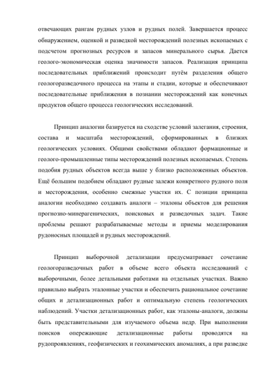 отвечающих рангам рудных узлов и рудных полей. Завершается процесс 
обнаружением, оценкой и разведкой месторождений полезных ископаемых с 
подсчетом прогнозных ресурсов и запасов минерального сырья. Дается 
геолого-экономическая оценка значимости запасов. Реализация принципа 
последовательных приближений происходит путём разделения общего 
геологоразведочного процесса на этапы и стадии, которые и обеспечивают 
последовательные приближения в познании месторождений как конечных 
продуктов общего процесса геологических исследований. 
 
Принцип аналогии базируется на сходстве условий залегания, строения, 
состава 
и 
масштаба 
месторождений, 
сформированных 
в 
близких 
геологических условиях. Общими свойствами обладают формационные и 
геолого-промышленные типы месторождений полезных ископаемых. Степень 
подобия рудных объектов всегда выше у близко расположенных объектов. 
Ещё большим подобием обладают рудные залежи конкретного рудного поля 
и месторождения, особенно смежные участки их. С позиции принципа 
аналогии необходимо создавать аналоги – эталоны объектов для решения 
прогнозно-минерагенических, поисковых и разведочных задач. Такие 
проблемы решают разрабатываемые методы и приемы моделирования 
рудоносных площадей и рудных месторождений. 
 
Принцип 
выборочной 
детализации 
предусматривает 
сочетание 
геологоразведочных работ в объеме всего объекта исследований с 
выборочными, более детальными работами на отдельных участках. Важно 
правильно выбрать эталонные участки и обеспечить рациональное сочетание 
общих и детализационных работ и оптимальную степень геологических 
наблюдений. Участки детализационных работ, как эталоны-аналоги, должны 
быть представительными для изучаемого объема недр. При выполнении 
поисков 
опережающие 
детализационные 
работы 
проводятся 
на 
рудопроявлениях, геофизических и геохимических аномалиях, а при разведке 
