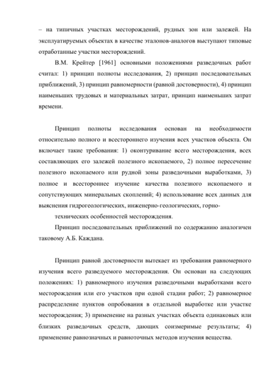 – на типичных участках месторождений, рудных зон или залежей. На 
эксплуатируемых объектах в качестве эталонов-аналогов выступают типовые 
отработанные участки месторождений. 
В.М. Крейтер [1961] основными положениями разведочных работ 
считал: 1) принцип полноты исследования, 2) принцип последовательных 
приближений, 3) принцип равномерности (равной достоверности), 4) принцип 
наименьших трудовых и материальных затрат, принцип наименьших затрат 
времени. 
 
Принцип 
полноты 
исследования 
основан 
на 
необходимости 
относительно полного и всестороннего изучения всех участков объекта. Он 
включает такие требования: 1) оконтуривание всего месторождения, всех 
составляющих его залежей полезного ископаемого, 2) полное пересечение 
полезного ископаемого или рудной зоны разведочными выработками, 3) 
полное и всестороннее изучение качества полезного ископаемого и 
сопутствующих минеральных скоплений; 4) использование всех данных для 
выяснения гидрогеологических, инженерно-геологических, горно- 
технических особенностей месторождения. 
Принцип последовательных приближений по содержанию аналогичен 
таковому А.Б. Каждана. 
 
Принцип равной достоверности вытекает из требования равномерного 
изучения всего разведуемого месторождения. Он основан на следующих 
положениях: 1) равномерного изучения разведочными выработками всего 
месторождения или его участков при одной стадии работ; 2) равномерное 
распределение пунктов опробования в отдельной выработке или участке 
месторождения; 3) применение на разных участках объекта одинаковых или 
близких разведочных средств, дающих соизмеримые результаты; 4) 
применение равнозначных и равноточных методов изучения вещества. 
 
