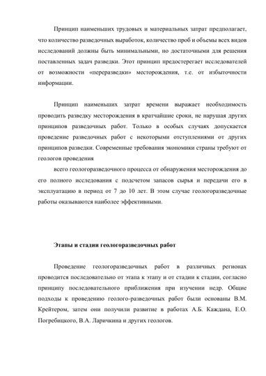 Принцип наименьших трудовых и материальных затрат предполагает, 
что количество разведочных выработок, количество проб и объемы всех видов 
исследований должны быть минимальными, но достаточными для решения 
поставленных задач разведки. Этот принцип предостерегает исследователей 
от возможности «переразведки» месторождения, т.е. от избыточности 
информации. 
 
Принцип наименьших затрат времени выражает необходимость 
проводить разведку месторождения в кратчайшие сроки, не нарушая других 
принципов разведочных работ. Только в особых случаях допускается 
проведение разведочных работ с некоторыми отступлениями от других 
принципов разведки. Современные требования экономики страны требуют от 
геологов проведения 
всего геологоразведочного процесса от обнаружения месторождения до 
его полного исследования с подсчетом запасов сырья и передачи его в 
эксплуатацию в период от 7 до 10 лет. В этом случае геологоразведочные 
работы оказываются наиболее эффективными. 
 
 
 
Этапы и стадии геологоразведочных работ 
 
Проведение 
геологоразведочных 
работ 
в 
различных 
регионах 
проводится последовательно от этапа к этапу и от стадии к стадии, согласно 
принципу последовательного приближения при изучении недр. Общие 
подходы к проведению геолого-разведочных работ были основаны В.М. 
Крейтером, затем они получили развитие в работах А.Б. Каждана, Е.О. 
Погребицкого, В.А. Ларичкина и других геологов. 
 
