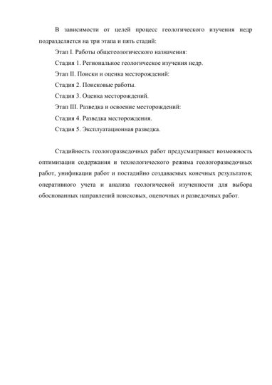 В зависимости от целей процесс геологического изучения недр 
подразделяется на три этапа и пять стадий: 
Этап I. Работы общегеологического назначения: 
Стадия 1. Региональное геологическое изучения недр. 
Этап II. Поиски и оценка месторождений: 
Стадия 2. Поисковые работы. 
Стадия 3. Оценка месторождений. 
Этап III. Разведка и освоение месторождений: 
Стадия 4. Разведка месторождения. 
Стадия 5. Эксплуатационная разведка. 
 
Стадийность геологоразведочных работ предусматривает возможность 
оптимизации содержания и технологического режима геологоразведочных 
работ, унификации работ и постадийно создаваемых конечных результатов; 
оперативного учета и анализа геологической изученности для выбора 
обоснованных направлений поисковых, оценочных и разведочных работ. 
 
