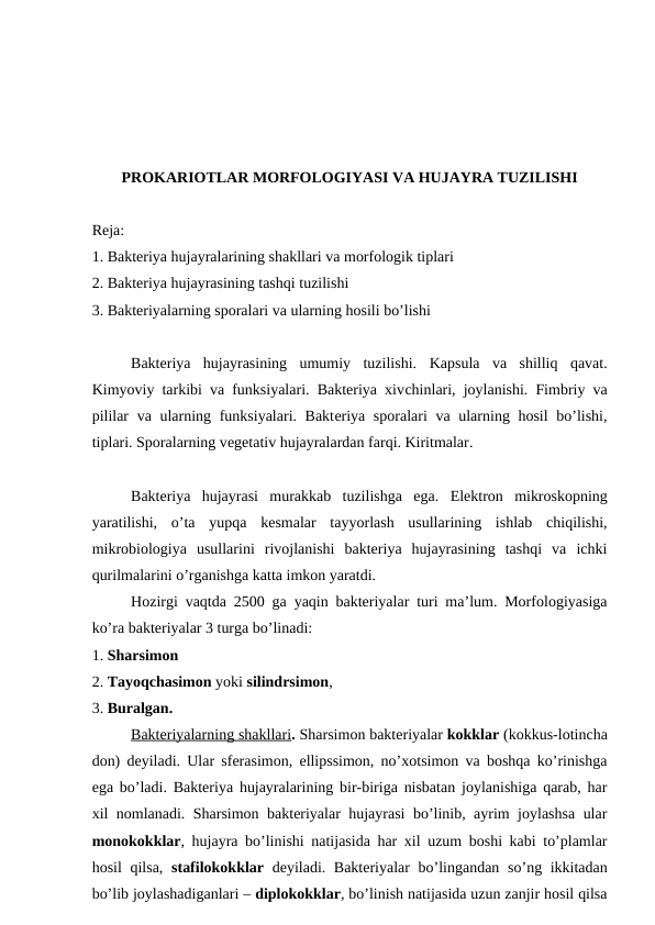 PROKARIOTLAR MORFOLOGIYASI VA HUJAYRA TUZILISHI
Reja:
1. Bakteriya hujayralarining shakllari va morfologik tiplari 
2. Bakteriya hujayrasining tashqi tuzilishi
3. Bakteriyalarning sporalari va ularning hosili bo’lishi
Bakteriya  hujayrasining  umumiy  tuzilishi.  Kapsula  va  shilliq  qavat.
Kimyoviy tarkibi va funksiyalari. Bakteriya xivchinlari, joylanishi. Fimbriy va
pililar  va ularning funksiyalari. Bakteriya sporalari  va ularning hosil  bo’lishi,
tiplari. Sporalarning vegetativ hujayralardan farqi. Kiritmalar.
Bakteriya  hujayrasi  murakkab  tuzilishga  ega.  Elektron  mikroskopning
yaratilishi,  o’ta  yupqa  kesmalar  tayyorlash  usullarining  ishlab  chiqilishi,
mikrobiologiya  usullarini  rivojlanishi  bakteriya  hujayrasining  tashqi  va  ichki
qurilmalarini o’rganishga katta imkon yaratdi. 
Hozirgi vaqtda 2500 ga yaqin bakteriyalar turi ma’lum. Morfologiyasiga
ko’ra bakteriyalar 3 turga bo’linadi: 
1. Sharsimon
2. Tayoqchasimon yoki silindrsimon, 
3. Buralgan. 
Bakteriyalarning shakllari. Sharsimon bakteriyalar kokklar (kokkus-lotincha
don) deyiladi. Ular sferasimon, ellipssimon, no’xotsimon va boshqa ko’rinishga
ega bo’ladi. Bakteriya hujayralarining bir-biriga nisbatan joylanishiga qarab, har
xil nomlanadi. Sharsimon bakteriyalar hujayrasi bo’linib, ayrim joylashsa ular
monokokklar, hujayra bo’linishi natijasida har xil uzum boshi kabi to’plamlar
hosil  qilsa,  stafilokokklar deyiladi. Bakteriyalar bo’lingandan so’ng ikkitadan
bo’lib joylashadiganlari – diplokokklar, bo’linish natijasida uzun zanjir hosil qilsa
