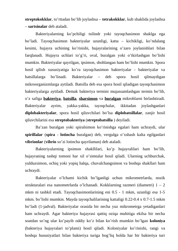 streptokokklar, to’rttadan bo’lib joylashsa – tetrakokklar, kub shaklida joylashsa
– sartsinalar deb ataladi.
Bakteriyalarning  ko’pchiligi  tsilindr  yoki  tayoqchasimon  shaklga  ega
bo’ladi.  Tayoqchasimon  bakteriyalar  uzunligi,  katta  –  kichikligi,  ko’ndalang
kesimi,  hujayra  uchining  ko’rinishi,  hujayralarining  o’zaro  joylanishlari  bilan
farqlanadi.  Hujayra  uchlari  to’g’ri,  oval,  buralgan  yoki  o’tkirlashgan  bo’lishi
mumkin. Bakteriyalar qayrilgan, ipsimon, shohlangan ham bo’lishi mumkin. Spora
hosil  qilish  xususiyatiga  ko’ra  tayoqchasimon  bakteriyalar  -  bakteriyalar  va
batsillalarga  bo’linadi.  Bakteriyalar  –  deb  spora  hosil  qilmaydigan
mikroorganizmlarga aytiladi. Batsilla deb esa spora hosil qiladigan tayoqchasimon
bakteriyalarga aytiladi. Demak bakteriya termini mujassamlashgan termin bo’lib,
o’z safiga bakteriya, batsilla, sharsimon va buralgan mikroblarni birlashtiradi.
Bakteriyalar  ayrim,  yakka-yakka,  tayoqchalar,  ikkitadan  joylashganlari
diplobakteriyalar, spora hosil qiluvchilari bo’lsa  diplobatsillalar, zanjir hosil
qiluvchilarini esa streptobakteriya (streptobatsilla ) deyiladi.
Ba’zan buralgan yoki spiralsimon ko’rinishga egalari ham uchraydi, ular
spirillalar (spira -  lotincha buralgan) deb, vergulga o’xshash kalta egilganlari
vibrionlar (vibrio so’zi lotincha qayrilaman) deb ataladi.
Bakteriyalarning  ipsimon  shakllilari,  ko’p  hujayralilari  ham  bo’lib,
hujayraning tashqi tomoni har xil o’simtalar hosil qiladi. Ularning uchburchak,
yulduzsimon, ochiq yoki yopiq halqa, chuvalchangsimon va boshqa shakllari ham
uchraydi.
Bakteriyalar  o’lchami  kichik  bo’lganligi  uchun  mikrometrlarda,  nozik
strukturalari esa nanometrlarda o’lchanadi. Kokklarning razmeri (diametri) 1 – 2
mkm ni tashkil etadi. Tayoqchasimonlarining eni 0.5 - 1 mkm, uzunligi esa 1-5
mkm. bo’lishi mumkin. Mayda tayoqchalilarining kattaligi 0.22-0.4 x 0.7-1.5 mkm
bo’ladi (1-jadval). Bakteriyalar orasida bir necha yuz mikrometrga yetadiganlari
ham uchraydi. Agar bakteriya hujayrasi qattiq oziqa muhitiga ekilsa bir necha
soatdan so’ng ular ko’payib oddiy ko’z bilan ko’rish mumkin bo’lgan  koloniya
(bakteriya  hujayralari  to’plami)  hosil  qiladi.  Koloniyalar  ko’rinishi,  rangi  va
boshqa hususiyatlari bilan bakteriya turiga bog’liq holda har bir bakteriya turi
