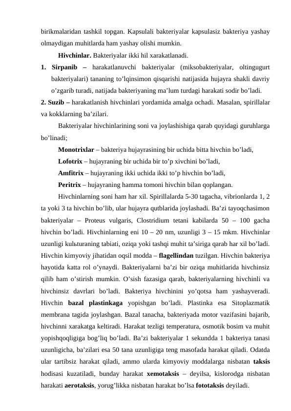 birikmalaridan tashkil topgan. Kapsulali bakteriyalar kapsulasiz bakteriya yashay
olmaydigan muhitlarda ham yashay olishi mumkin. 
Hivchinlar. Bakteriyalar ikki hil xarakatlanadi. 
1.  Sirpanib  –  harakatlanuvchi  bakteriyalar  (miksobakteriyalar,  oltingugurt
bakteriyalari) tananing to’lqinsimon qisqarishi natijasida hujayra shakli davriy
o’zgarib turadi, natijada bakteriyaning ma’lum turdagi harakati sodir bo’ladi. 
2. Suzib – harakatlanish hivchinlari yordamida amalga ochadi. Masalan, spirillalar
va kokklarning ba’zilari.
Bakteriyalar hivchinlarining soni va joylashishiga qarab quyidagi guruhlarga
bo’linadi;
Monotrixlar – bakteriya hujayrasining bir uchida bitta hivchin bo’ladi,  
Lofotrix – hujayraning bir uchida bir to’p xivchini bo’ladi,
Amfitrix – hujayraning ikki uchida ikki to’p hivchin bo’ladi, 
Peritrix – hujayraning hamma tomoni hivchin bilan qoplangan.
Hivchinlarning soni ham har xil. Spirillalarda 5-30 tagacha, vibrionlarda 1, 2
ta yoki 3 ta hivchin bo’lib, ular hujayra qutblarida joylashadi. Ba’zi tayoqchasimon
bakteriyalar  –  Proteus  vulgaris,  Clostridium  tetani  kabilarda  50  –  100  gacha
hivchin bo’ladi. Hivchinlarning eni 10 – 20 nm, uzunligi 3 – 15 mkm. Hivchinlar
uzunligi kulьturaning tabiati, oziqa yoki tashqi muhit ta’siriga qarab har xil bo’ladi.
Hivchin kimyoviy jihatidan oqsil modda – flagellindan tuzilgan. Hivchin bakteriya
hayotida katta rol o’ynaydi. Bakteriyalarni ba’zi bir oziqa muhitlarida hivchinsiz
qilib ham o’stirish mumkin. O’sish fazasiga qarab, bakteriyalarning hivchinli va
hivchinsiz  davrlari  bo’ladi.  Bakteriya  hivchinini  yo’qotsa  ham  yashayveradi.
Hivchin  bazal  plastinkaga yopishgan  bo’ladi.  Plastinka  esa  Sitoplazmatik
membrana tagida joylashgan. Bazal tanacha, bakteriyada motor vazifasini bajarib,
hivchinni xarakatga keltiradi. Harakat tezligi temperatura, osmotik bosim va muhit
yopishqoqligiga bog’liq bo’ladi. Ba’zi bakteriyalar 1 sekundda 1 bakteriya tanasi
uzunligicha, ba’zilari esa 50 tana uzunligiga teng masofada harakat qiladi. Odatda
ular tartibsiz harakat qiladi, ammo ularda kimyoviy moddalarga nisbatan  taksis
hodisasi  kuzatiladi, bunday harakat xemotaksis –  deyilsa, kislorodga nisbatan
harakati aerotaksis, yorug’likka nisbatan harakat bo’lsa fototaksis deyiladi.
