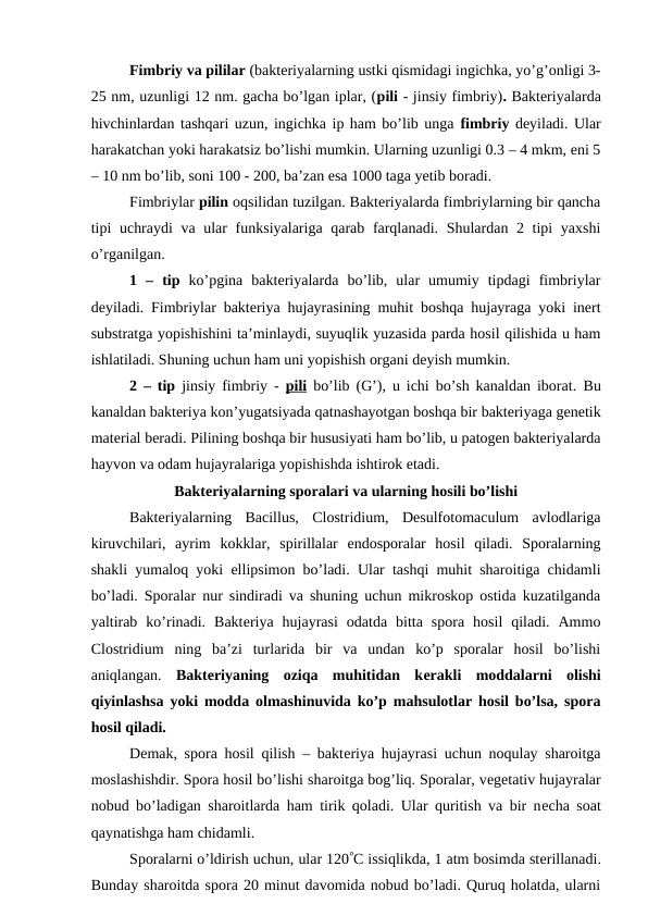 Fimbriy va pililar (bakteriyalarning ustki qismidagi ingichka, yo’g’onligi 3-
25 nm, uzunligi 12 nm. gacha bo’lgan iplar, (pili - jinsiy fimbriy). Bakteriyalarda
hivchinlardan tashqari uzun, ingichka ip ham bo’lib unga fimbriy deyiladi. Ular
harakatchan yoki harakatsiz bo’lishi mumkin. Ularning uzunligi 0.3 – 4 mkm, eni 5
– 10 nm bo’lib, soni 100 - 200, ba’zan esa 1000 taga yetib boradi.
Fimbriylar pilin oqsilidan tuzilgan. Bakteriyalarda fimbriylarning bir qancha
tipi uchraydi  va ular  funksiyalariga qarab farqlanadi. Shulardan 2 tipi yaxshi
o’rganilgan.
1  –  tip  ko’pgina  bakteriyalarda  bo’lib,  ular  umumiy  tipdagi  fimbriylar
deyiladi. Fimbriylar bakteriya hujayrasining muhit boshqa hujayraga yoki inert
substratga yopishishini ta’minlaydi, suyuqlik yuzasida parda hosil qilishida u ham
ishlatiladi. Shuning uchun ham uni yopishish organi deyish mumkin.
2 – tip  jinsiy fimbriy -  pili bo’lib (G’), u ichi bo’sh kanaldan iborat.  Bu
kanaldan bakteriya kon’yugatsiyada qatnashayotgan boshqa bir bakteriyaga genetik
material beradi. Pilining boshqa bir hususiyati ham bo’lib, u patogen bakteriyalarda
hayvon va odam hujayralariga yopishishda ishtirok etadi.
Bakteriyalarning sporalari va ularning hosili bo’lishi
Bakteriyalarning  Bacillus,  Clostridium,  Desulfotomaculum  avlodlariga
kiruvchilari,  ayrim  kokklar,  spirillalar  endosporalar  hosil  qiladi.  Sporalarning
shakli yumaloq yoki ellipsimon bo’ladi. Ular tashqi muhit sharoitiga chidamli
bo’ladi.  Sporalar nur sindiradi va shuning uchun mikroskop ostida kuzatilganda
yaltirab  ko’rinadi.  Bakteriya  hujayrasi  odatda  bitta  spora  hosil  qiladi.  Ammo
Clostridium ning  ba’zi  turlarida  bir  va  undan  ko’p  sporalar  hosil  bo’lishi
aniqlangan.  Bakteriyaning  oziqa  muhitidan  kerakli  moddalarni  olishi
qiyinlashsa yoki modda olmashinuvida ko’p mahsulotlar hosil bo’lsa, spora
hosil qiladi.
Demak, spora hosil qilish – bakteriya hujayrasi uchun noqulay sharoitga
moslashishdir. Spora hosil bo’lishi sharoitga bog’liq. Sporalar, vegetativ hujayralar
nobud bo’ladigan sharoitlarda ham tirik qoladi. Ular quritish va bir necha soat
qaynatishga ham chidamli.
Sporalarni o’ldirish uchun, ular 120C issiqlikda, 1 atm bosimda sterillanadi.
Bunday sharoitda spora 20 minut davomida nobud bo’ladi. Quruq holatda, ularni
