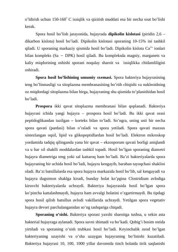 o’ldirish uchun 150-160 C issiqlik va qizitish muddati esa bir necha soat bo’lishi
kerak.
Spora hosil bo’lish jarayonida, hujayrada dipikolin kislotasi (piridin 2,6 –
dikarbon kislota) hosil bo’ladi.  Dipikolin kislotasi sporaning 10-15%  ini  tashkil
qiladi. U sporaning markaziy qismida hosil bo’ladi. Dipikolin kislota Ca2 ionlari
bilan kompleks (Sa  DPK) hosil qiladi. Bu kompleksda magniy, marganets va
kaliy miqdorining oshishi sporani noqulay sharoit va  issiqlikka chidamliligini
oshiradi.
Spora hosil bo’lishining umumiy sxemasi. Spora bakteriya hujayrasining
teng bo’linmasligi va sitoplazma membranasining bo’rtib chiqishi va nukleoidning
oz miqdordagi sitoplazma bilan birga, hujayraning shu qismida to’planishidan hosil
bo’ladi.
Prospora ikki  qavat  sitoplazma  membranasi  bilan  qoplanadi.  Bakteriya
hujayrasi  ichida  yangi  hujayra –  prospora hosil  bo’ladi.  Bu  ikki  qavat  orasi
peptidoglikandan tuzilgan –  korteks bilan to’ladi. So’ngra, uning usti bir necha
spora  qavati  (pardasi)  bilan  o’raladi  va  spora  yetiladi.  Spora  qavati  maxsus
sintezlangan oqsil, lipid va glikopeptidlardan hosil bo’ladi. Elektron mikroskop
yordamida tadqiq qilinganda yana bir qavat – ekzosporum qavati borligi aniqlandi
va u har xil shaklli moddalardan tashkil topadi. Hosil bo’lgan sporaning diametri
hujayra diametriga teng yoki sal kattaroq ham bo’ladi. Ba’zi bakteriyalarda spora
hujayraning bir uchida hosil bo’ladi, hujayra kengayib, baraban tayoqchasi shaklini
oladi. Ba’zi batsillalarda esa spora hujayra markazida hosil bo’lib, sal kengayadi va
hujayra dugsimon shaklga kiradi, bunday holat ko’pgina  Clostridium avlodiga
kiruvchi  bakteriyalarda  uchraydi.  Bakteriya  hujayrasida  hosil  bo’lgan  spora
ko’pincha kattalashmaydi, hujayra ham avvalgi holatini o’zgartirmaydi. Bu tipdagi
spora hosil qilish  batsillus avlodi vakillarida uchraydi. Yetilgan spora vegetativ
hujayra devori parchalanganidan so’ng tashqariga chiqadi.
Sporaning o’sishi. Bakteriya sporasi yaxshi sharoitga tushsa, u sekin asta
bakterial hujayraga aylanadi. Spora suvni shimadi va bo’kadi. Qobig’i bosim ostida
yirtiladi  va sporaning o’sish trubkasi  hosil bo’ladi. Keyinchalik ozod bo’lgan
bakteriyaning  uzayishi  va  o’sha  uzaygan  hujayraning  bo’linishi  kuzatiladi.
Bakteriya hujayrasi 10, 100, 1000 yillar davomida tinch holatda tirik saqlanishi
