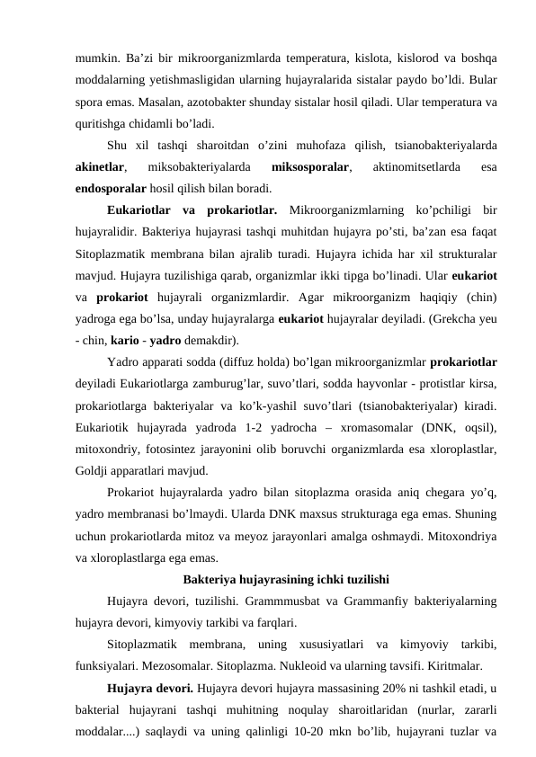 mumkin. Ba’zi bir mikroorganizmlarda temperatura, kislota, kislorod va boshqa
moddalarning yetishmasligidan ularning hujayralarida sistalar paydo bo’ldi. Bular
spora emas. Masalan, azotobakter shunday sistalar hosil qiladi. Ular temperatura va
quritishga chidamli bo’ladi. 
Shu  xil  tashqi  sharoitdan  o’zini  muhofaza  qilish,  tsianobakteriyalarda
akinetlar,  miksobakteriyalarda 
miksosporalar,  aktinomitsetlarda  esa
endosporalar hosil qilish bilan boradi. 
Eukariotlar  va  prokariotlar.  Mikroorganizmlarning  ko’pchiligi  bir
hujayralidir. Bakteriya hujayrasi tashqi muhitdan hujayra po’sti, ba’zan esa faqat
Sitoplazmatik membrana bilan ajralib turadi. Hujayra ichida har xil strukturalar
mavjud. Hujayra tuzilishiga qarab, organizmlar ikki tipga bo’linadi. Ular eukariot
va  prokariot  hujayrali  organizmlardir.  Agar  mikroorganizm  haqiqiy  (chin)
yadroga ega bo’lsa, unday hujayralarga eukariot hujayralar deyiladi. (Grekcha yeu
- chin, kario - yadro demakdir). 
Yadro apparati sodda (diffuz holda) bo’lgan mikroorganizmlar prokariotlar
deyiladi Eukariotlarga zamburug’lar, suvo’tlari, sodda hayvonlar - protistlar kirsa,
prokariotlarga bakteriyalar  va  ko’k-yashil  suvo’tlari  (tsianobakteriyalar)  kiradi.
Eukariotik  hujayrada  yadroda  1-2  yadrocha  –  xromasomalar  (DNK,  oqsil),
mitoxondriy, fotosintez jarayonini olib boruvchi organizmlarda esa xloroplastlar,
Goldji apparatlari mavjud. 
Prokariot hujayralarda yadro bilan sitoplazma orasida aniq chegara yo’q,
yadro membranasi bo’lmaydi. Ularda DNK maxsus strukturaga ega emas. Shuning
uchun prokariotlarda mitoz va meyoz jarayonlari amalga oshmaydi. Mitoxondriya
va xloroplastlarga ega emas.
Bakteriya hujayrasining ichki tuzilishi
Hujayra devori, tuzilishi. Grammmusbat va Grammanfiy bakteriyalarning
hujayra devori, kimyoviy tarkibi va farqlari. 
Sitoplazmatik  membrana,  uning  xususiyatlari  va  kimyoviy  tarkibi,
funksiyalari. Mezosomalar. Sitoplazma. Nukleoid va ularning tavsifi. Kiritmalar.
Hujayra devori. Hujayra devori hujayra massasining 20% ni tashkil etadi, u
bakterial  hujayrani  tashqi  muhitning  noqulay  sharoitlaridan  (nurlar,  zararli
moddalar....) saqlaydi va uning qalinligi 10-20 mkn bo’lib, hujayrani tuzlar va

