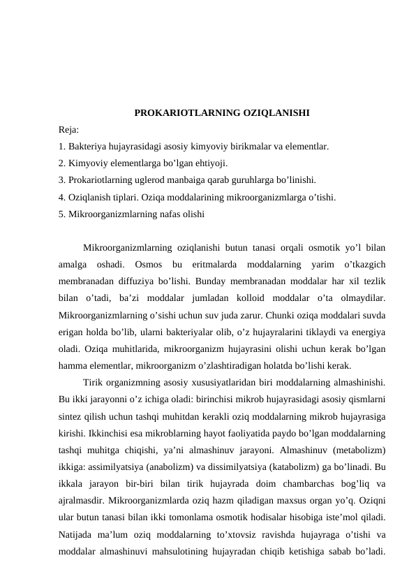 PROKARIOTLARNING OZIQLANISHI 
Reja:
1. Bakteriya hujayrasidagi asosiy kimyoviy birikmalar va elementlar. 
2. Kimyoviy elementlarga bo’lgan ehtiyoji. 
3. Prokariotlarning uglerod manbaiga qarab guruhlarga bo’linishi. 
4. Oziqlanish tiplari. Oziqa moddalarining mikroorganizmlarga o’tishi.  
5. Mikroorganizmlarning nafas olishi
Mikroorganizmlarning oziqlanishi butun tanasi orqali osmotik yo’l bilan
amalga  oshadi.  Osmos  bu  eritmalarda  moddalarning  yarim  o’tkazgich
membranadan diffuziya bo’lishi. Bunday membranadan moddalar har xil tezlik
bilan  o’tadi,  ba’zi  moddalar  jumladan  kolloid  moddalar  o’ta  olmaydilar.
Mikroorganizmlarning o’sishi uchun suv juda zarur. Chunki oziqa moddalari suvda
erigan holda bo’lib, ularni bakteriyalar olib, o’z hujayralarini tiklaydi va energiya
oladi. Oziqa muhitlarida, mikroorganizm hujayrasini olishi uchun kerak bo’lgan
hamma elementlar, mikroorganizm o’zlashtiradigan holatda bo’lishi kerak.
Tirik organizmning asosiy xususiyatlaridan biri moddalarning almashinishi.
Bu ikki jarayonni o’z ichiga oladi: birinchisi mikrob hujayrasidagi asosiy qismlarni
sintez qilish uchun tashqi muhitdan kerakli oziq moddalarning mikrob hujayrasiga
kirishi. Ikkinchisi esa mikroblarning hayot faoliyatida paydo bo’lgan moddalarning
tashqi  muhitga  chiqishi,  ya’ni  almashinuv  jarayoni.  Almashinuv  (metabolizm)
ikkiga: assimilyatsiya (anabolizm) va dissimilyatsiya (katabolizm) ga bo’linadi. Bu
ikkala  jarayon  bir-biri  bilan  tirik  hujayrada  doim  chambarchas  bog’liq  va
ajralmasdir. Mikroorganizmlarda oziq hazm qiladigan maxsus organ yo’q. Oziqni
ular butun tanasi bilan ikki tomonlama osmotik hodisalar hisobiga iste’mol qiladi.
Natijada  ma’lum  oziq  moddalarning  to’xtovsiz  ravishda  hujayraga  o’tishi  va
moddalar almashinuvi mahsulotining hujayradan chiqib ketishiga sabab bo’ladi.
