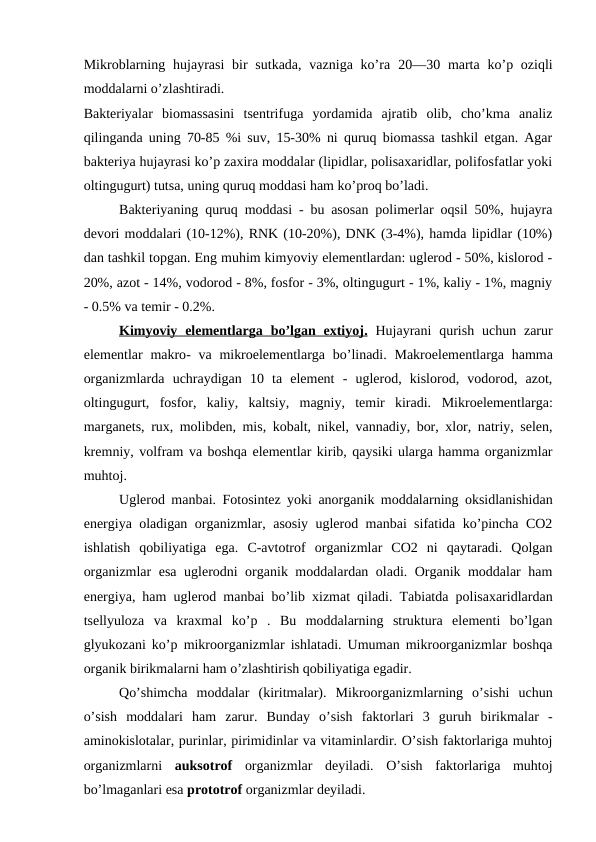 Mikroblarning hujayrasi  bir  sutkada, vazniga ko’ra  20—30  marta  ko’p oziqli
moddalarni o’zlashtiradi.   
Bakteriyalar  biomassasini  tsentrifuga  yordamida  ajratib  olib,  cho’kma  analiz
qilinganda uning 70-85 %i suv, 15-30% ni quruq biomassa tashkil etgan. Agar
bakteriya hujayrasi ko’p zaxira moddalar (lipidlar, polisaxaridlar, polifosfatlar yoki
oltingugurt) tutsa, uning quruq moddasi ham ko’proq bo’ladi. 
Bakteriyaning quruq moddasi - bu asosan polimerlar oqsil 50%, hujayra
devori moddalari (10-12%), RNK (10-20%), DNK (3-4%), hamda lipidlar (10%)
dan tashkil topgan. Eng muhim kimyoviy elementlardan: uglerod - 50%, kislorod -
20%, azot - 14%, vodorod - 8%, fosfor - 3%, oltingugurt - 1%, kaliy - 1%, magniy
- 0.5% va temir - 0.2%.
Kimyoviy  elementlarga  bo’lgan extiyoj
 
 .  Hujayrani  qurish  uchun zarur
elementlar  makro- va  mikroelementlarga bo’linadi.  Makroelementlarga hamma
organizmlarda  uchraydigan  10  ta  element  -  uglerod,  kislorod,  vodorod,  azot,
oltingugurt,  fosfor,  kaliy,  kaltsiy,  magniy,  temir  kiradi.  Mikroelementlarga:
marganets, rux, molibden, mis, kobalt, nikel, vannadiy, bor, xlor, natriy, selen,
kremniy, volfram va boshqa elementlar kirib, qaysiki ularga hamma organizmlar
muhtoj.
Uglerod manbai. Fotosintez yoki anorganik moddalarning oksidlanishidan
energiya oladigan organizmlar, asosiy uglerod manbai sifatida ko’pincha CO2
ishlatish  qobiliyatiga  ega.  C-avtotrof organizmlar  CO2  ni  qaytaradi.  Qolgan
organizmlar esa uglerodni organik moddalardan oladi. Organik moddalar ham
energiya, ham uglerod manbai bo’lib xizmat qiladi. Tabiatda polisaxaridlardan
tsellyuloza  va  kraxmal  ko’p  .  Bu  moddalarning  struktura  elementi  bo’lgan
glyukozani ko’p mikroorganizmlar ishlatadi. Umuman mikroorganizmlar boshqa
organik birikmalarni ham o’zlashtirish qobiliyatiga egadir. 
Qo’shimcha  moddalar (kiritmalar).  Mikroorganizmlarning  o’sishi  uchun
o’sish  moddalari  ham  zarur.  Bunday  o’sish  faktorlari  3  guruh  birikmalar  -
aminokislotalar, purinlar, pirimidinlar va vitaminlardir. O’sish faktorlariga muhtoj
organizmlarni  auksotrof  organizmlar deyiladi.  O’sish  faktorlariga  muhtoj
bo’lmaganlari esa prototrof organizmlar deyiladi.
