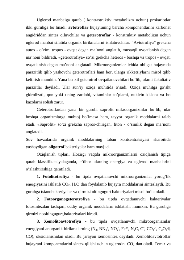 Uglerod manbaiga qarab ( kontrastruktiv metabolizm uchun) prokariotlar
ikki guruhga bo’linadi: avtotroflar hujayraning barcha komponentlarini karbonat
angidriddan sintez qiluvchilar va  geterotroflar - konstruktiv metabolizm uchun
uglerod manbai sifatida organik birikmalarni ishlatuvchilar. “Avtotrofiya” grekcha
autos - o’zim, tropos - ovqat degan ma’noni anglatib, mustaqil ovqatlanish degan
ma’noni bildiradi, «geterotrofiya» so’zi grekcha heteros - boshqa va tropos - ovqat,
ovqatlanish degan ma’noni anglatadi. Mikroorganizmlar ichida obligat hujayrada
parazitlik qilib yashovchi geterotroflari ham bor, ularga rikketsiylarni misol qilib
keltirish mumkin. Yana bir xil geterotrof ovqatlanuvchilari bo’lib, ularni fakultativ
parazitlar deyiladi.  Ular  sun’iy  oziqa  muhitida  o’sadi.  Oziqa  muhitga  go’sht
gidrolizati, qon yoki uning zardobi, vitaminlar to’plami, nuklein kislota va ho
kazolarni solish zarur.
Geterotroflardan  yana  bir  guruhi  saprofit  mikroorganizmlar  bo’lib,  ular
boshqa organizmlarga muhtoj bo’lmasa ham, tayyor organik moddalarni talab
etadi.  «Saprofit» so’zi grekcha sapros-chirigan, fiton - o’simlik degan ma’noni
anglatadi.
Suv  havzalarida  organik  moddalarning  tuban  kontsentratsiyasi  sharoitida
yashaydigan oligotrof bakteriyalar ham mavjud.
Oziqlanish  tiplari. Hozirgi  vaqtda  mikroorganizmlarni  oziqlanish  tipiga
qarab  klassifikatsiyalaganda,  e’tibor  ularning  energiya  va  uglerod  manbalarini
o’zlashtirishiga qaratiladi.
1. Fotolitotrofiya -  bu  tipda  ovqatlanuvchi  mikroorganizmlar  yorug’lik
energiyasini ishlatib CO2, H2O dan foydalanib hujayra moddalarini sintezlaydi. Bu
guruhga tsianobakteriyalar va qirmizi oltingugurt bakteriyalari misol bo’la oladi. 
2. Fotoorganogeterotrofiya -  bu  tipda  ovqatlanuvchi  bakteriyalar
fotosintezdan tashqari, oddiy organik moddalarni ishlatishi mumkin. Bu guruhga
qirmizi nooltingugurt bakteriyalari kiradi.
3.  Xemolitoavtotrofiya -  bu  tipda  ovqatlanuvchi  mikroorganizmlar
energiyani anorganik birikmalarning (N2, NN4, NO2, Fe2, N2C, C, CO3
2, C2O3
2Ї,
CO), oksidlanishidan oladi. Bu jarayon  xemosintez deyiladi. Xemolitoavtotroflar
hujayrani komponentlarini sintez qilishi uchun uglerodni CO2 dan oladi. Temir va
