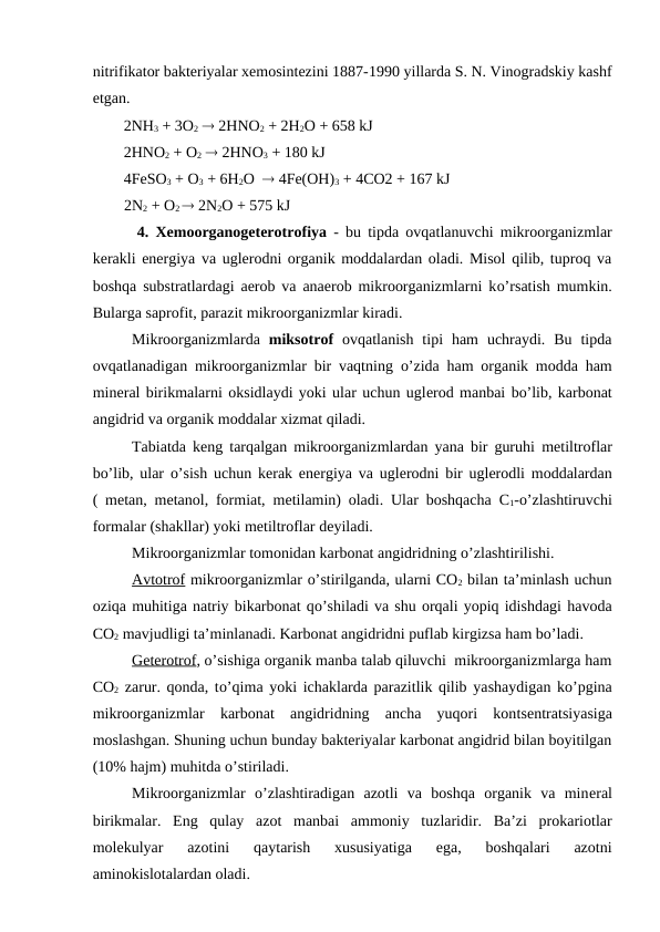 nitrifikator bakteriyalar xemosintezini 1887-1990 yillarda S. N. Vinogradskiy kashf
etgan. 
        2NH3 + 3O2  2HNO2 + 2H2O + 658 kJ
        2HNO2 + O2  2HNO3 + 180 kJ
        4FeSO3 + O3 + 6H2O   4Fe(OH)3 + 4CO2 + 167 kJ
              2N2 + O2
  2N2O + 575 kJ
 4.  Xemoorganogeterotrofiya - bu tipda ovqatlanuvchi mikroorganizmlar
kerakli energiya va uglerodni organik moddalardan oladi. Misol qilib, tuproq va
boshqa substratlardagi aerob va anaerob mikroorganizmlarni ko’rsatish mumkin.
Bularga saprofit, parazit mikroorganizmlar kiradi.
Mikroorganizmlarda  miksotrof ovqatlanish  tipi  ham  uchraydi.  Bu  tipda
ovqatlanadigan mikroorganizmlar bir vaqtning  o’zida ham organik modda ham
mineral birikmalarni oksidlaydi yoki ular uchun uglerod manbai bo’lib, karbonat
angidrid va organik moddalar xizmat qiladi. 
Tabiatda keng tarqalgan mikroorganizmlardan yana bir guruhi  metiltroflar
bo’lib, ular  o’sish uchun kerak energiya va uglerodni bir uglerodli moddalardan
( metan, metanol, formiat, metilamin) oladi. Ular boshqacha  C1-o’zlashtiruvchi
formalar (shakllar) yoki metiltroflar deyiladi.
Mikroorganizmlar tomonidan karbonat angidridning o’zlashtirilishi.
Avtotrof mikroorganizmlar o’stirilganda, ularni CO2 bilan ta’minlash uchun
oziqa muhitiga natriy bikarbonat qo’shiladi va shu orqali yopiq idishdagi havoda
CO2 mavjudligi ta’minlanadi. Karbonat angidridni puflab kirgizsa ham bo’ladi.
Geterotrof, o’sishiga organik manba talab qiluvchi  mikroorganizmlarga ham
CO2 zarur. qonda, to’qima yoki ichaklarda parazitlik qilib yashaydigan ko’pgina
mikroorganizmlar  karbonat  angidridning  ancha  yuqori  kontsentratsiyasiga
moslashgan. Shuning uchun bunday bakteriyalar karbonat angidrid bilan boyitilgan
(10% hajm) muhitda o’stiriladi.
Mikroorganizmlar  o’zlashtiradigan  azotli  va  boshqa  organik  va  mineral
birikmalar. Eng  qulay  azot  manbai  ammoniy  tuzlaridir.  Ba’zi  prokariotlar
molekulyar  azotini  qaytarish  xususiyatiga  ega,  boshqalari  azotni
aminokislotalardan oladi.
